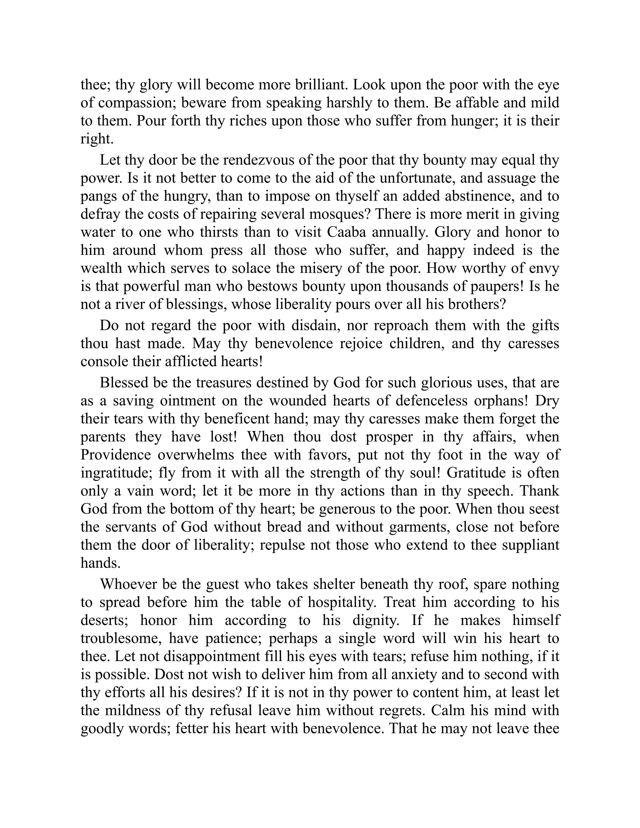 thee; thy glory will become more brilliant. Look upon the poor with the eye
of compassion; beware from speaking harshly to them. Be affable and mild
to them. Pour forth thy riches upon those who suffer from hunger; it is their
right.
Let thy door be the rendezvous of the poor that thy bounty may equal thy
power. Is it not better to come to the aid of the unfortunate, and assuage the
pangs of the hungry, than to impose on thyself an added abstinence, and to
defray the costs of repairing several mosques? There is more merit in giving
water to one who thirsts than to visit Caaba annually. Glory and honor to
him around whom press all those who suffer, and happy indeed is the
wealth which serves to solace the misery of the poor. How worthy of envy
is that powerful man who bestows bounty upon thousands of paupers! Is he
not a river of blessings, whose liberality pours over all his brothers?
Do not regard the poor with disdain, nor reproach them with the gifts
thou hast made. May thy benevolence rejoice children, and thy caresses
console their afflicted hearts!
Blessed be the treasures destined by God for such glorious uses, that are
as a saving ointment on the wounded hearts of defenceless orphans! Dry
their tears with thy beneficent hand; may thy caresses make them forget the
parents they have lost! When thou dost prosper in thy affairs, when
Providence overwhelms thee with favors, put not thy foot in the way of
ingratitude; fly from it with all the strength of thy soul! Gratitude is often
only a vain word; let it be more in thy actions than in thy speech. Thank
God from the bottom of thy heart; be generous to the poor. When thou seest
the servants of God without bread and without garments, close not before
them the door of liberality; repulse not those who extend to thee suppliant
hands.
Whoever be the guest who takes shelter beneath thy roof, spare nothing
to spread before him the table of hospitality. Treat him according to his
deserts; honor him according to his dignity. If he makes himself
troublesome, have patience; perhaps a single word will win his heart to
thee. Let not disappointment fill his eyes with tears; refuse him nothing, if it
is possible. Dost not wish to deliver him from all anxiety and to second with
thy efforts all his desires? If it is not in thy power to content him, at least let
the mildness of thy refusal leave him without regrets. Calm his mind with
goodly words; fetter his heart with benevolence. That he may not leave thee
 