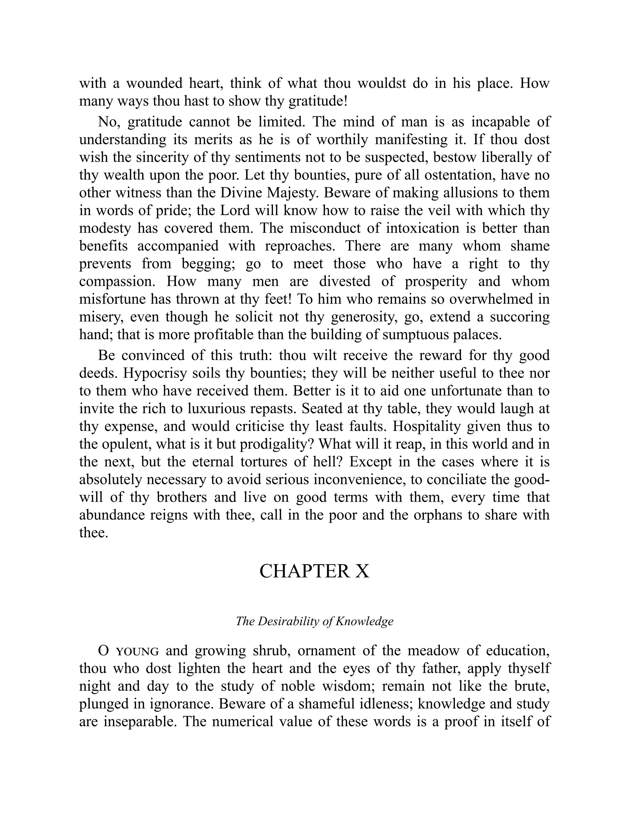 with a wounded heart, think of what thou wouldst do in his place. How
many ways thou hast to show thy gratitude!
No, gratitude cannot be limited. The mind of man is as incapable of
understanding its merits as he is of worthily manifesting it. If thou dost
wish the sincerity of thy sentiments not to be suspected, bestow liberally of
thy wealth upon the poor. Let thy bounties, pure of all ostentation, have no
other witness than the Divine Majesty. Beware of making allusions to them
in words of pride; the Lord will know how to raise the veil with which thy
modesty has covered them. The misconduct of intoxication is better than
benefits accompanied with reproaches. There are many whom shame
prevents from begging; go to meet those who have a right to thy
compassion. How many men are divested of prosperity and whom
misfortune has thrown at thy feet! To him who remains so overwhelmed in
misery, even though he solicit not thy generosity, go, extend a succoring
hand; that is more profitable than the building of sumptuous palaces.
Be convinced of this truth: thou wilt receive the reward for thy good
deeds. Hypocrisy soils thy bounties; they will be neither useful to thee nor
to them who have received them. Better is it to aid one unfortunate than to
invite the rich to luxurious repasts. Seated at thy table, they would laugh at
thy expense, and would criticise thy least faults. Hospitality given thus to
the opulent, what is it but prodigality? What will it reap, in this world and in
the next, but the eternal tortures of hell? Except in the cases where it is
absolutely necessary to avoid serious inconvenience, to conciliate the good-
will of thy brothers and live on good terms with them, every time that
abundance reigns with thee, call in the poor and the orphans to share with
thee.
CHAPTER X
The Desirability of Knowledge
O young and growing shrub, ornament of the meadow of education,
thou who dost lighten the heart and the eyes of thy father, apply thyself
night and day to the study of noble wisdom; remain not like the brute,
plunged in ignorance. Beware of a shameful idleness; knowledge and study
are inseparable. The numerical value of these words is a proof in itself of
 