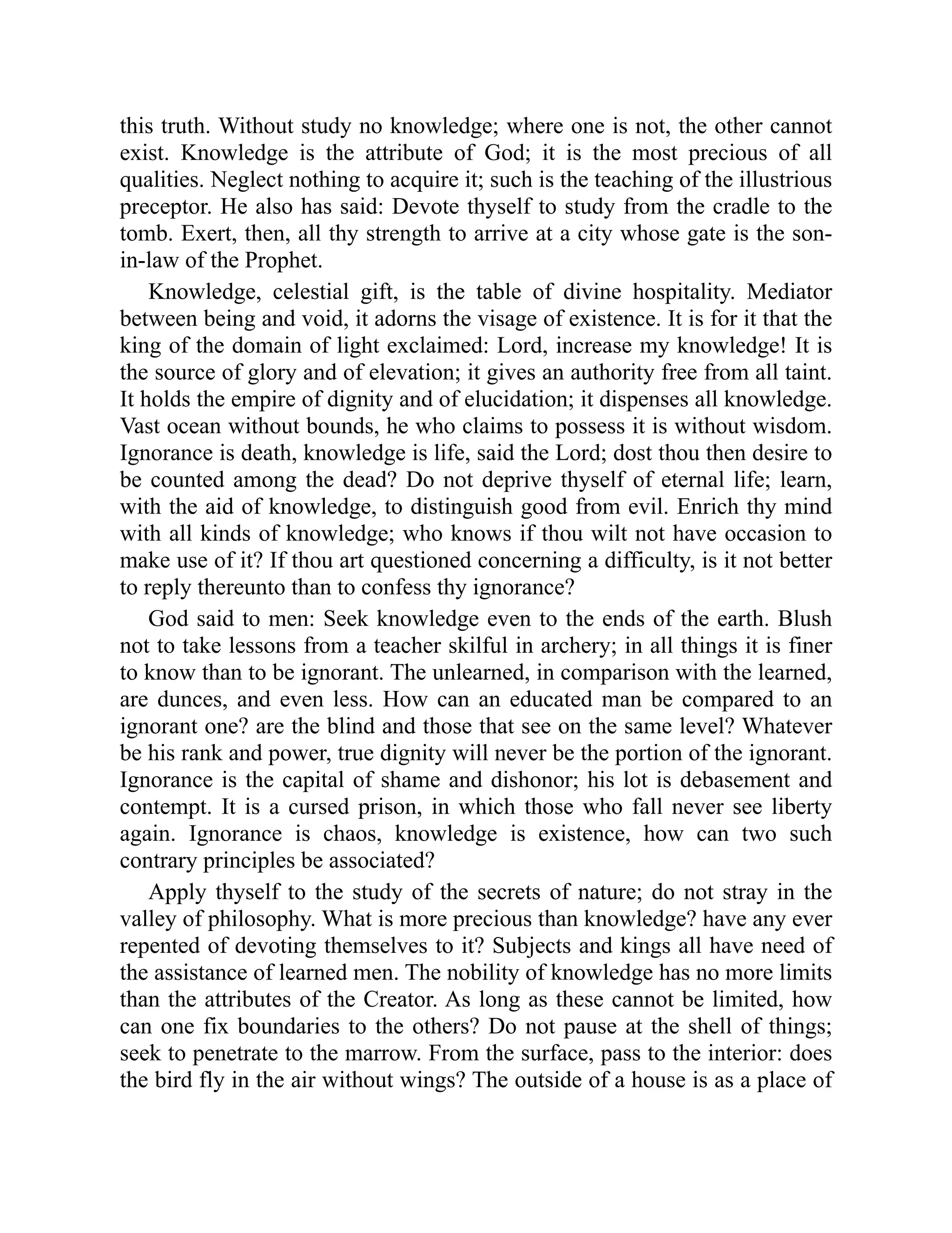 this truth. Without study no knowledge; where one is not, the other cannot
exist. Knowledge is the attribute of God; it is the most precious of all
qualities. Neglect nothing to acquire it; such is the teaching of the illustrious
preceptor. He also has said: Devote thyself to study from the cradle to the
tomb. Exert, then, all thy strength to arrive at a city whose gate is the son-
in-law of the Prophet.
Knowledge, celestial gift, is the table of divine hospitality. Mediator
between being and void, it adorns the visage of existence. It is for it that the
king of the domain of light exclaimed: Lord, increase my knowledge! It is
the source of glory and of elevation; it gives an authority free from all taint.
It holds the empire of dignity and of elucidation; it dispenses all knowledge.
Vast ocean without bounds, he who claims to possess it is without wisdom.
Ignorance is death, knowledge is life, said the Lord; dost thou then desire to
be counted among the dead? Do not deprive thyself of eternal life; learn,
with the aid of knowledge, to distinguish good from evil. Enrich thy mind
with all kinds of knowledge; who knows if thou wilt not have occasion to
make use of it? If thou art questioned concerning a difficulty, is it not better
to reply thereunto than to confess thy ignorance?
God said to men: Seek knowledge even to the ends of the earth. Blush
not to take lessons from a teacher skilful in archery; in all things it is finer
to know than to be ignorant. The unlearned, in comparison with the learned,
are dunces, and even less. How can an educated man be compared to an
ignorant one? are the blind and those that see on the same level? Whatever
be his rank and power, true dignity will never be the portion of the ignorant.
Ignorance is the capital of shame and dishonor; his lot is debasement and
contempt. It is a cursed prison, in which those who fall never see liberty
again. Ignorance is chaos, knowledge is existence, how can two such
contrary principles be associated?
Apply thyself to the study of the secrets of nature; do not stray in the
valley of philosophy. What is more precious than knowledge? have any ever
repented of devoting themselves to it? Subjects and kings all have need of
the assistance of learned men. The nobility of knowledge has no more limits
than the attributes of the Creator. As long as these cannot be limited, how
can one fix boundaries to the others? Do not pause at the shell of things;
seek to penetrate to the marrow. From the surface, pass to the interior: does
the bird fly in the air without wings? The outside of a house is as a place of
 