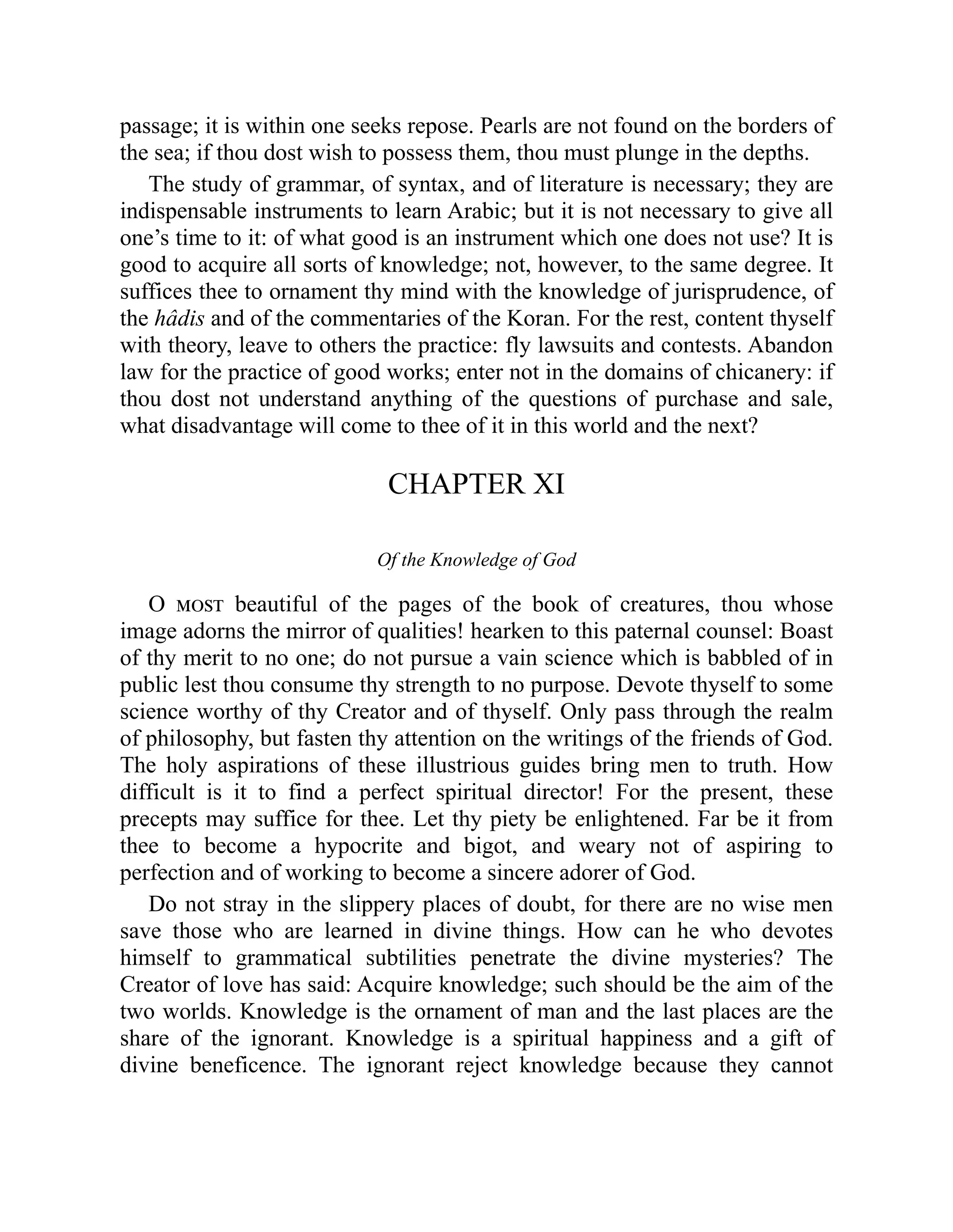 passage; it is within one seeks repose. Pearls are not found on the borders of
the sea; if thou dost wish to possess them, thou must plunge in the depths.
The study of grammar, of syntax, and of literature is necessary; they are
indispensable instruments to learn Arabic; but it is not necessary to give all
one’s time to it: of what good is an instrument which one does not use? It is
good to acquire all sorts of knowledge; not, however, to the same degree. It
suffices thee to ornament thy mind with the knowledge of jurisprudence, of
the hâdis and of the commentaries of the Koran. For the rest, content thyself
with theory, leave to others the practice: fly lawsuits and contests. Abandon
law for the practice of good works; enter not in the domains of chicanery: if
thou dost not understand anything of the questions of purchase and sale,
what disadvantage will come to thee of it in this world and the next?
CHAPTER XI
Of the Knowledge of God
O most beautiful of the pages of the book of creatures, thou whose
image adorns the mirror of qualities! hearken to this paternal counsel: Boast
of thy merit to no one; do not pursue a vain science which is babbled of in
public lest thou consume thy strength to no purpose. Devote thyself to some
science worthy of thy Creator and of thyself. Only pass through the realm
of philosophy, but fasten thy attention on the writings of the friends of God.
The holy aspirations of these illustrious guides bring men to truth. How
difficult is it to find a perfect spiritual director! For the present, these
precepts may suffice for thee. Let thy piety be enlightened. Far be it from
thee to become a hypocrite and bigot, and weary not of aspiring to
perfection and of working to become a sincere adorer of God.
Do not stray in the slippery places of doubt, for there are no wise men
save those who are learned in divine things. How can he who devotes
himself to grammatical subtilities penetrate the divine mysteries? The
Creator of love has said: Acquire knowledge; such should be the aim of the
two worlds. Knowledge is the ornament of man and the last places are the
share of the ignorant. Knowledge is a spiritual happiness and a gift of
divine beneficence. The ignorant reject knowledge because they cannot
 