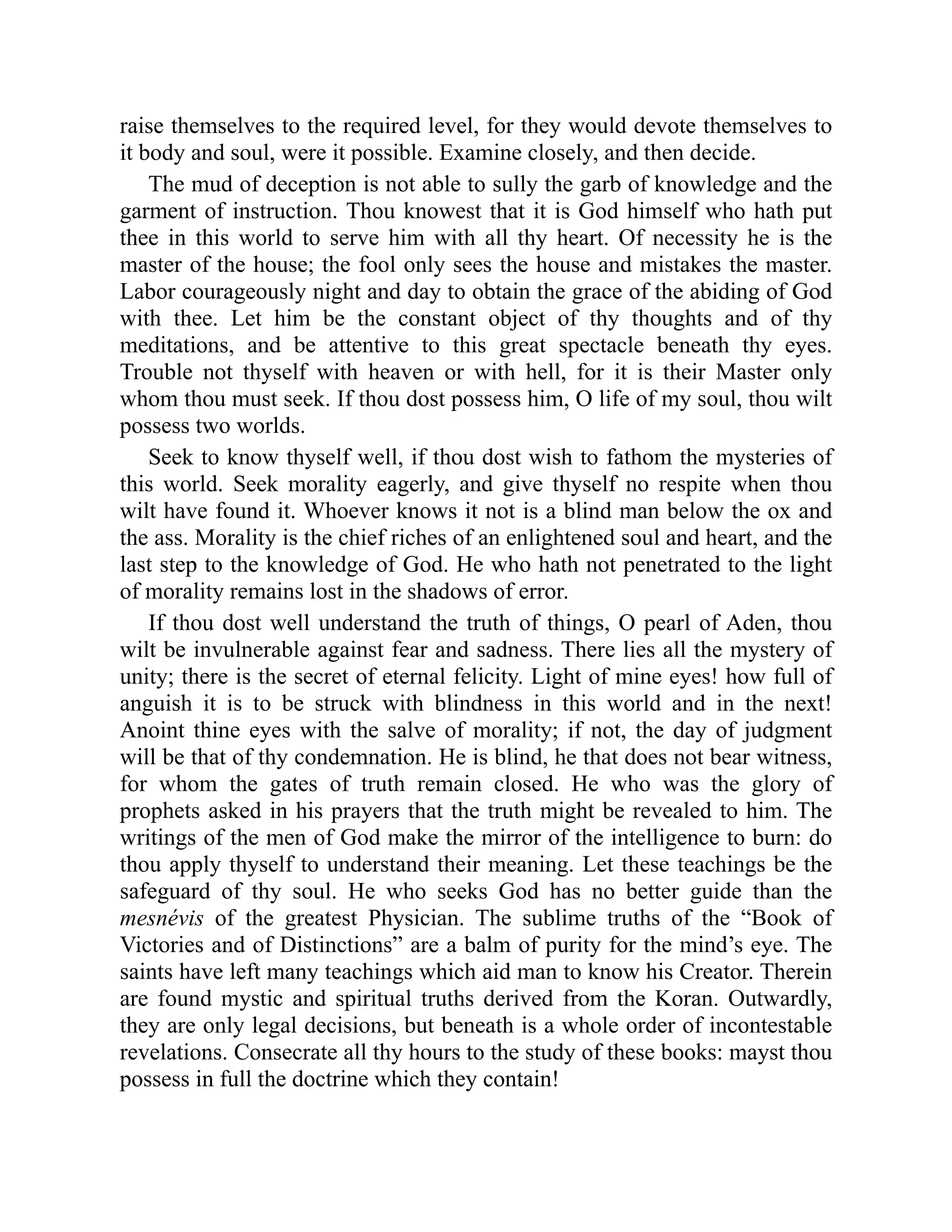raise themselves to the required level, for they would devote themselves to
it body and soul, were it possible. Examine closely, and then decide.
The mud of deception is not able to sully the garb of knowledge and the
garment of instruction. Thou knowest that it is God himself who hath put
thee in this world to serve him with all thy heart. Of necessity he is the
master of the house; the fool only sees the house and mistakes the master.
Labor courageously night and day to obtain the grace of the abiding of God
with thee. Let him be the constant object of thy thoughts and of thy
meditations, and be attentive to this great spectacle beneath thy eyes.
Trouble not thyself with heaven or with hell, for it is their Master only
whom thou must seek. If thou dost possess him, O life of my soul, thou wilt
possess two worlds.
Seek to know thyself well, if thou dost wish to fathom the mysteries of
this world. Seek morality eagerly, and give thyself no respite when thou
wilt have found it. Whoever knows it not is a blind man below the ox and
the ass. Morality is the chief riches of an enlightened soul and heart, and the
last step to the knowledge of God. He who hath not penetrated to the light
of morality remains lost in the shadows of error.
If thou dost well understand the truth of things, O pearl of Aden, thou
wilt be invulnerable against fear and sadness. There lies all the mystery of
unity; there is the secret of eternal felicity. Light of mine eyes! how full of
anguish it is to be struck with blindness in this world and in the next!
Anoint thine eyes with the salve of morality; if not, the day of judgment
will be that of thy condemnation. He is blind, he that does not bear witness,
for whom the gates of truth remain closed. He who was the glory of
prophets asked in his prayers that the truth might be revealed to him. The
writings of the men of God make the mirror of the intelligence to burn: do
thou apply thyself to understand their meaning. Let these teachings be the
safeguard of thy soul. He who seeks God has no better guide than the
mesnévis of the greatest Physician. The sublime truths of the “Book of
Victories and of Distinctions” are a balm of purity for the mind’s eye. The
saints have left many teachings which aid man to know his Creator. Therein
are found mystic and spiritual truths derived from the Koran. Outwardly,
they are only legal decisions, but beneath is a whole order of incontestable
revelations. Consecrate all thy hours to the study of these books: mayst thou
possess in full the doctrine which they contain!
 