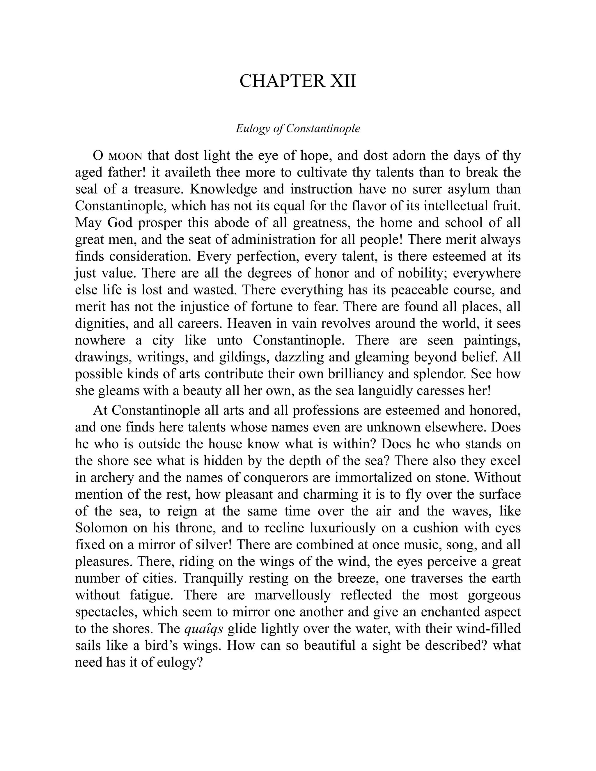 CHAPTER XII
Eulogy of Constantinople
O moon that dost light the eye of hope, and dost adorn the days of thy
aged father! it availeth thee more to cultivate thy talents than to break the
seal of a treasure. Knowledge and instruction have no surer asylum than
Constantinople, which has not its equal for the flavor of its intellectual fruit.
May God prosper this abode of all greatness, the home and school of all
great men, and the seat of administration for all people! There merit always
finds consideration. Every perfection, every talent, is there esteemed at its
just value. There are all the degrees of honor and of nobility; everywhere
else life is lost and wasted. There everything has its peaceable course, and
merit has not the injustice of fortune to fear. There are found all places, all
dignities, and all careers. Heaven in vain revolves around the world, it sees
nowhere a city like unto Constantinople. There are seen paintings,
drawings, writings, and gildings, dazzling and gleaming beyond belief. All
possible kinds of arts contribute their own brilliancy and splendor. See how
she gleams with a beauty all her own, as the sea languidly caresses her!
At Constantinople all arts and all professions are esteemed and honored,
and one finds here talents whose names even are unknown elsewhere. Does
he who is outside the house know what is within? Does he who stands on
the shore see what is hidden by the depth of the sea? There also they excel
in archery and the names of conquerors are immortalized on stone. Without
mention of the rest, how pleasant and charming it is to fly over the surface
of the sea, to reign at the same time over the air and the waves, like
Solomon on his throne, and to recline luxuriously on a cushion with eyes
fixed on a mirror of silver! There are combined at once music, song, and all
pleasures. There, riding on the wings of the wind, the eyes perceive a great
number of cities. Tranquilly resting on the breeze, one traverses the earth
without fatigue. There are marvellously reflected the most gorgeous
spectacles, which seem to mirror one another and give an enchanted aspect
to the shores. The quaîqs glide lightly over the water, with their wind-filled
sails like a bird’s wings. How can so beautiful a sight be described? what
need has it of eulogy?
 