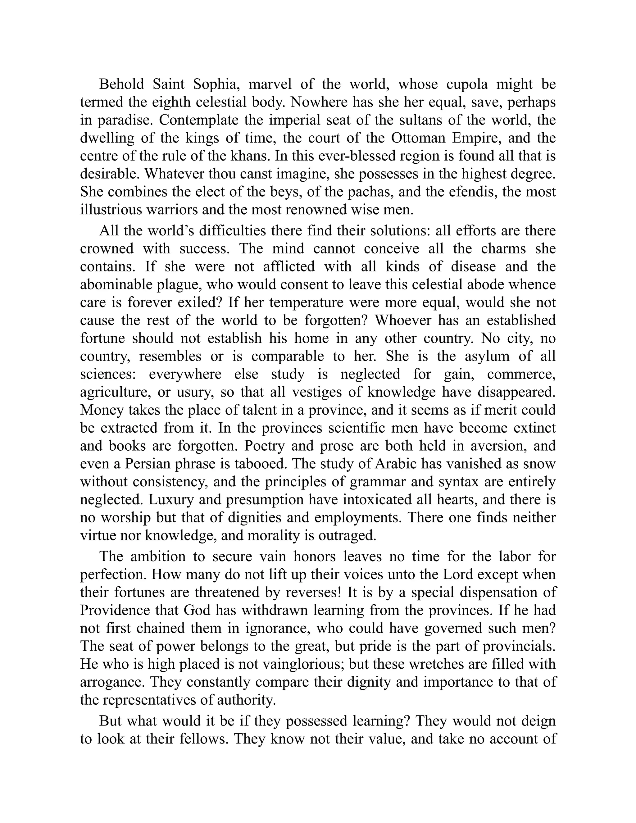 Behold Saint Sophia, marvel of the world, whose cupola might be
termed the eighth celestial body. Nowhere has she her equal, save, perhaps
in paradise. Contemplate the imperial seat of the sultans of the world, the
dwelling of the kings of time, the court of the Ottoman Empire, and the
centre of the rule of the khans. In this ever-blessed region is found all that is
desirable. Whatever thou canst imagine, she possesses in the highest degree.
She combines the elect of the beys, of the pachas, and the efendis, the most
illustrious warriors and the most renowned wise men.
All the world’s difficulties there find their solutions: all efforts are there
crowned with success. The mind cannot conceive all the charms she
contains. If she were not afflicted with all kinds of disease and the
abominable plague, who would consent to leave this celestial abode whence
care is forever exiled? If her temperature were more equal, would she not
cause the rest of the world to be forgotten? Whoever has an established
fortune should not establish his home in any other country. No city, no
country, resembles or is comparable to her. She is the asylum of all
sciences: everywhere else study is neglected for gain, commerce,
agriculture, or usury, so that all vestiges of knowledge have disappeared.
Money takes the place of talent in a province, and it seems as if merit could
be extracted from it. In the provinces scientific men have become extinct
and books are forgotten. Poetry and prose are both held in aversion, and
even a Persian phrase is tabooed. The study of Arabic has vanished as snow
without consistency, and the principles of grammar and syntax are entirely
neglected. Luxury and presumption have intoxicated all hearts, and there is
no worship but that of dignities and employments. There one finds neither
virtue nor knowledge, and morality is outraged.
The ambition to secure vain honors leaves no time for the labor for
perfection. How many do not lift up their voices unto the Lord except when
their fortunes are threatened by reverses! It is by a special dispensation of
Providence that God has withdrawn learning from the provinces. If he had
not first chained them in ignorance, who could have governed such men?
The seat of power belongs to the great, but pride is the part of provincials.
He who is high placed is not vainglorious; but these wretches are filled with
arrogance. They constantly compare their dignity and importance to that of
the representatives of authority.
But what would it be if they possessed learning? They would not deign
to look at their fellows. They know not their value, and take no account of
 