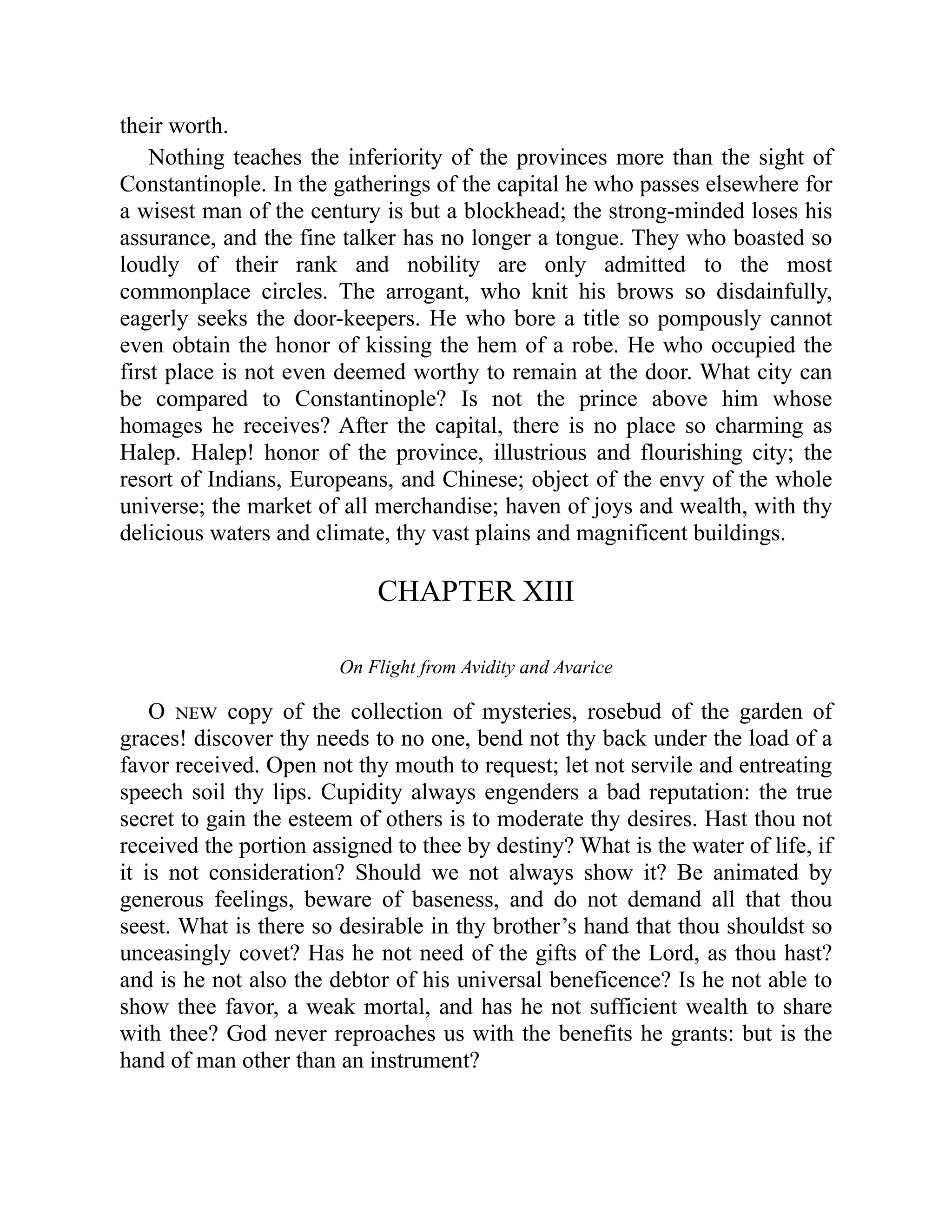 their worth.
Nothing teaches the inferiority of the provinces more than the sight of
Constantinople. In the gatherings of the capital he who passes elsewhere for
a wisest man of the century is but a blockhead; the strong-minded loses his
assurance, and the fine talker has no longer a tongue. They who boasted so
loudly of their rank and nobility are only admitted to the most
commonplace circles. The arrogant, who knit his brows so disdainfully,
eagerly seeks the door-keepers. He who bore a title so pompously cannot
even obtain the honor of kissing the hem of a robe. He who occupied the
first place is not even deemed worthy to remain at the door. What city can
be compared to Constantinople? Is not the prince above him whose
homages he receives? After the capital, there is no place so charming as
Halep. Halep! honor of the province, illustrious and flourishing city; the
resort of Indians, Europeans, and Chinese; object of the envy of the whole
universe; the market of all merchandise; haven of joys and wealth, with thy
delicious waters and climate, thy vast plains and magnificent buildings.
CHAPTER XIII
On Flight from Avidity and Avarice
O new copy of the collection of mysteries, rosebud of the garden of
graces! discover thy needs to no one, bend not thy back under the load of a
favor received. Open not thy mouth to request; let not servile and entreating
speech soil thy lips. Cupidity always engenders a bad reputation: the true
secret to gain the esteem of others is to moderate thy desires. Hast thou not
received the portion assigned to thee by destiny? What is the water of life, if
it is not consideration? Should we not always show it? Be animated by
generous feelings, beware of baseness, and do not demand all that thou
seest. What is there so desirable in thy brother’s hand that thou shouldst so
unceasingly covet? Has he not need of the gifts of the Lord, as thou hast?
and is he not also the debtor of his universal beneficence? Is he not able to
show thee favor, a weak mortal, and has he not sufficient wealth to share
with thee? God never reproaches us with the benefits he grants: but is the
hand of man other than an instrument?
 