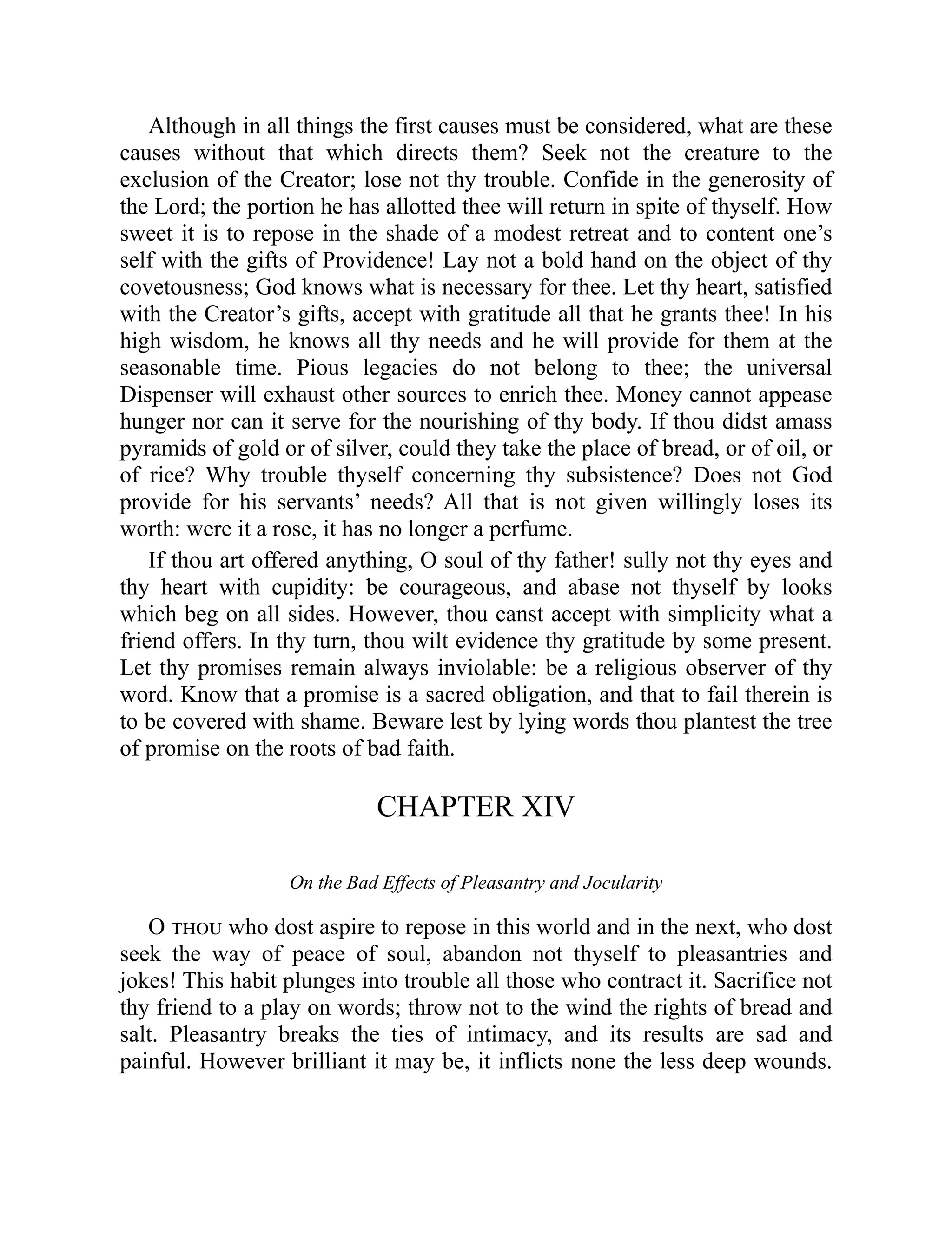 Although in all things the first causes must be considered, what are these
causes without that which directs them? Seek not the creature to the
exclusion of the Creator; lose not thy trouble. Confide in the generosity of
the Lord; the portion he has allotted thee will return in spite of thyself. How
sweet it is to repose in the shade of a modest retreat and to content one’s
self with the gifts of Providence! Lay not a bold hand on the object of thy
covetousness; God knows what is necessary for thee. Let thy heart, satisfied
with the Creator’s gifts, accept with gratitude all that he grants thee! In his
high wisdom, he knows all thy needs and he will provide for them at the
seasonable time. Pious legacies do not belong to thee; the universal
Dispenser will exhaust other sources to enrich thee. Money cannot appease
hunger nor can it serve for the nourishing of thy body. If thou didst amass
pyramids of gold or of silver, could they take the place of bread, or of oil, or
of rice? Why trouble thyself concerning thy subsistence? Does not God
provide for his servants’ needs? All that is not given willingly loses its
worth: were it a rose, it has no longer a perfume.
If thou art offered anything, O soul of thy father! sully not thy eyes and
thy heart with cupidity: be courageous, and abase not thyself by looks
which beg on all sides. However, thou canst accept with simplicity what a
friend offers. In thy turn, thou wilt evidence thy gratitude by some present.
Let thy promises remain always inviolable: be a religious observer of thy
word. Know that a promise is a sacred obligation, and that to fail therein is
to be covered with shame. Beware lest by lying words thou plantest the tree
of promise on the roots of bad faith.
CHAPTER XIV
On the Bad Effects of Pleasantry and Jocularity
O thou who dost aspire to repose in this world and in the next, who dost
seek the way of peace of soul, abandon not thyself to pleasantries and
jokes! This habit plunges into trouble all those who contract it. Sacrifice not
thy friend to a play on words; throw not to the wind the rights of bread and
salt. Pleasantry breaks the ties of intimacy, and its results are sad and
painful. However brilliant it may be, it inflicts none the less deep wounds.
 