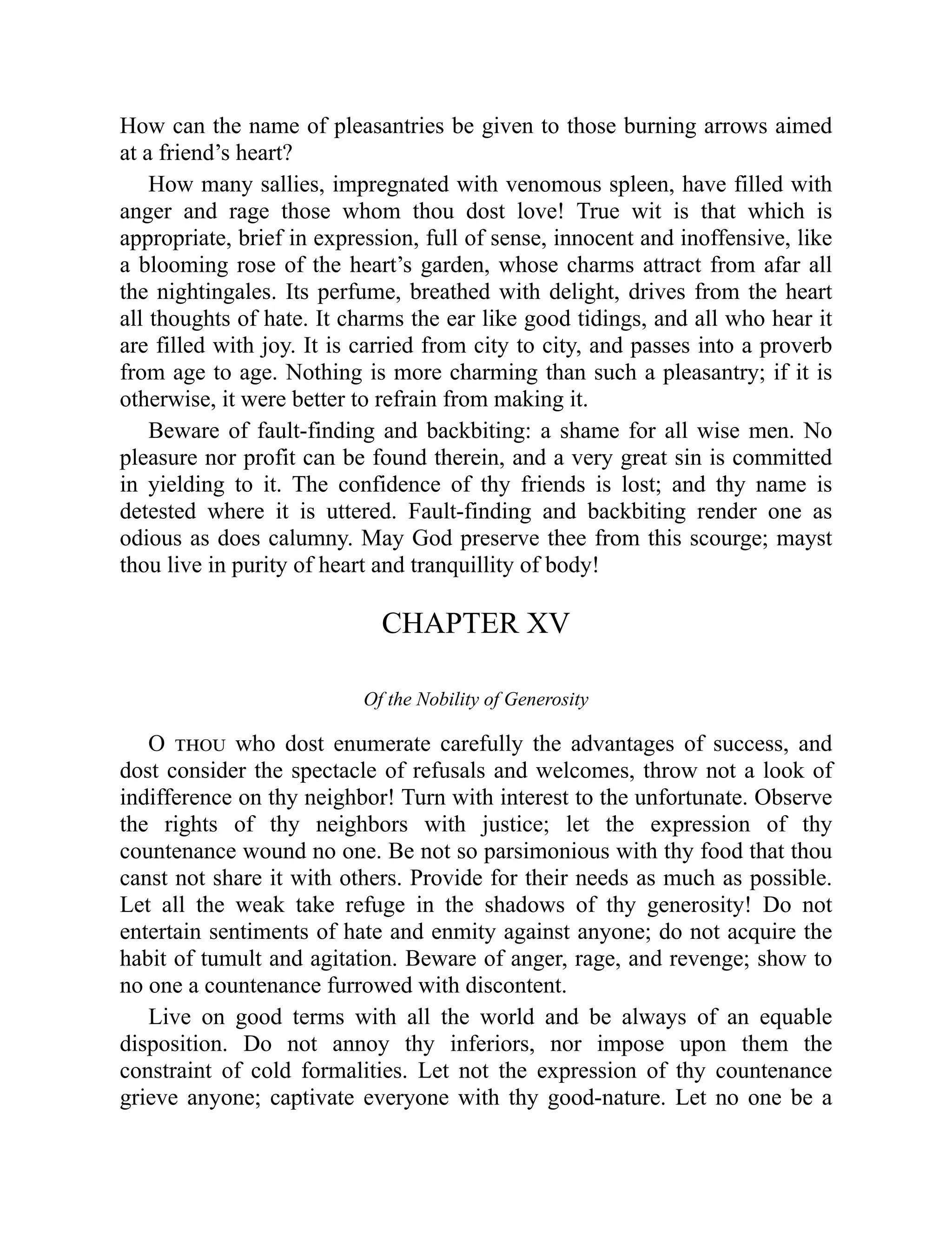 How can the name of pleasantries be given to those burning arrows aimed
at a friend’s heart?
How many sallies, impregnated with venomous spleen, have filled with
anger and rage those whom thou dost love! True wit is that which is
appropriate, brief in expression, full of sense, innocent and inoffensive, like
a blooming rose of the heart’s garden, whose charms attract from afar all
the nightingales. Its perfume, breathed with delight, drives from the heart
all thoughts of hate. It charms the ear like good tidings, and all who hear it
are filled with joy. It is carried from city to city, and passes into a proverb
from age to age. Nothing is more charming than such a pleasantry; if it is
otherwise, it were better to refrain from making it.
Beware of fault-finding and backbiting: a shame for all wise men. No
pleasure nor profit can be found therein, and a very great sin is committed
in yielding to it. The confidence of thy friends is lost; and thy name is
detested where it is uttered. Fault-finding and backbiting render one as
odious as does calumny. May God preserve thee from this scourge; mayst
thou live in purity of heart and tranquillity of body!
CHAPTER XV
Of the Nobility of Generosity
O thou who dost enumerate carefully the advantages of success, and
dost consider the spectacle of refusals and welcomes, throw not a look of
indifference on thy neighbor! Turn with interest to the unfortunate. Observe
the rights of thy neighbors with justice; let the expression of thy
countenance wound no one. Be not so parsimonious with thy food that thou
canst not share it with others. Provide for their needs as much as possible.
Let all the weak take refuge in the shadows of thy generosity! Do not
entertain sentiments of hate and enmity against anyone; do not acquire the
habit of tumult and agitation. Beware of anger, rage, and revenge; show to
no one a countenance furrowed with discontent.
Live on good terms with all the world and be always of an equable
disposition. Do not annoy thy inferiors, nor impose upon them the
constraint of cold formalities. Let not the expression of thy countenance
grieve anyone; captivate everyone with thy good-nature. Let no one be a
 