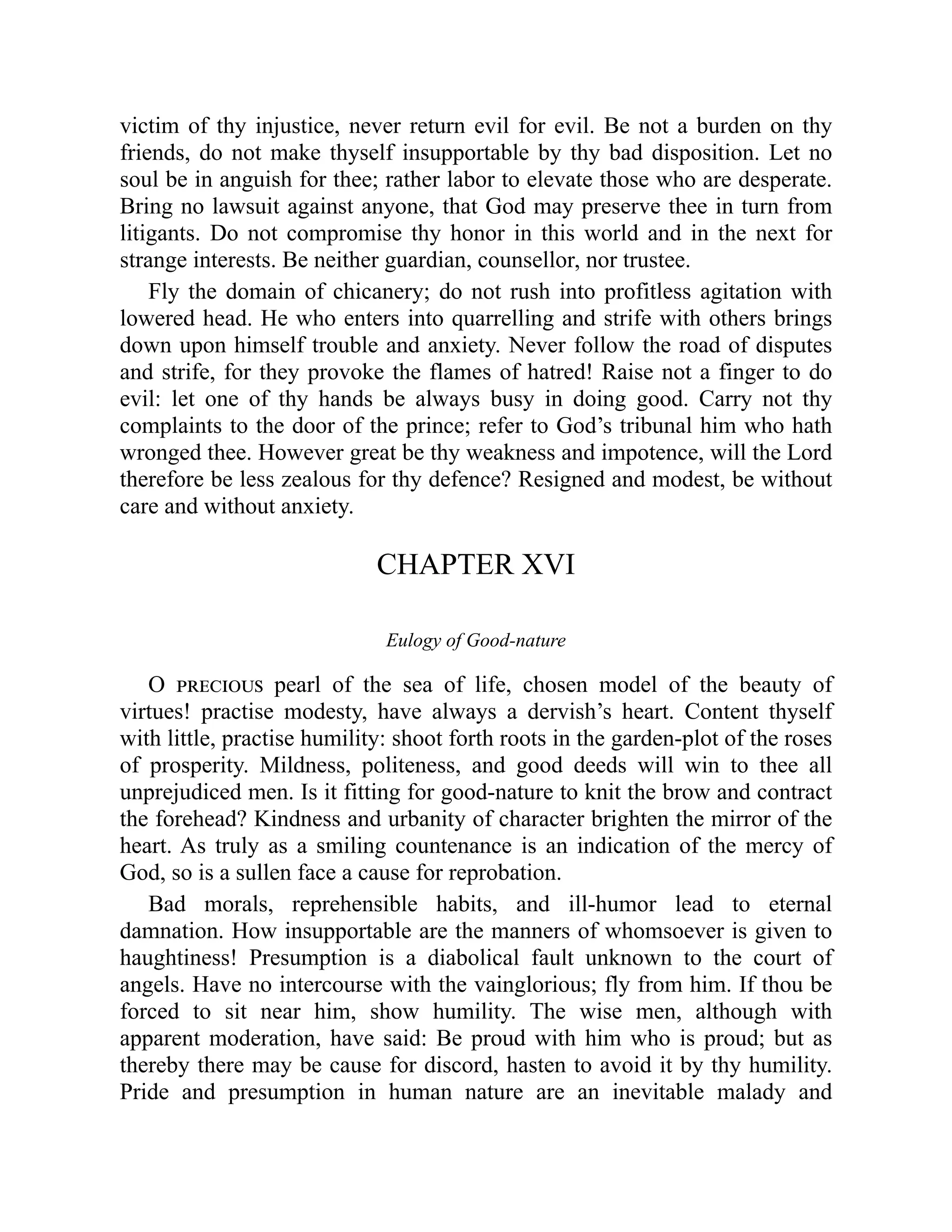 victim of thy injustice, never return evil for evil. Be not a burden on thy
friends, do not make thyself insupportable by thy bad disposition. Let no
soul be in anguish for thee; rather labor to elevate those who are desperate.
Bring no lawsuit against anyone, that God may preserve thee in turn from
litigants. Do not compromise thy honor in this world and in the next for
strange interests. Be neither guardian, counsellor, nor trustee.
Fly the domain of chicanery; do not rush into profitless agitation with
lowered head. He who enters into quarrelling and strife with others brings
down upon himself trouble and anxiety. Never follow the road of disputes
and strife, for they provoke the flames of hatred! Raise not a finger to do
evil: let one of thy hands be always busy in doing good. Carry not thy
complaints to the door of the prince; refer to God’s tribunal him who hath
wronged thee. However great be thy weakness and impotence, will the Lord
therefore be less zealous for thy defence? Resigned and modest, be without
care and without anxiety.
CHAPTER XVI
Eulogy of Good-nature
O precious pearl of the sea of life, chosen model of the beauty of
virtues! practise modesty, have always a dervish’s heart. Content thyself
with little, practise humility: shoot forth roots in the garden-plot of the roses
of prosperity. Mildness, politeness, and good deeds will win to thee all
unprejudiced men. Is it fitting for good-nature to knit the brow and contract
the forehead? Kindness and urbanity of character brighten the mirror of the
heart. As truly as a smiling countenance is an indication of the mercy of
God, so is a sullen face a cause for reprobation.
Bad morals, reprehensible habits, and ill-humor lead to eternal
damnation. How insupportable are the manners of whomsoever is given to
haughtiness! Presumption is a diabolical fault unknown to the court of
angels. Have no intercourse with the vainglorious; fly from him. If thou be
forced to sit near him, show humility. The wise men, although with
apparent moderation, have said: Be proud with him who is proud; but as
thereby there may be cause for discord, hasten to avoid it by thy humility.
Pride and presumption in human nature are an inevitable malady and
 