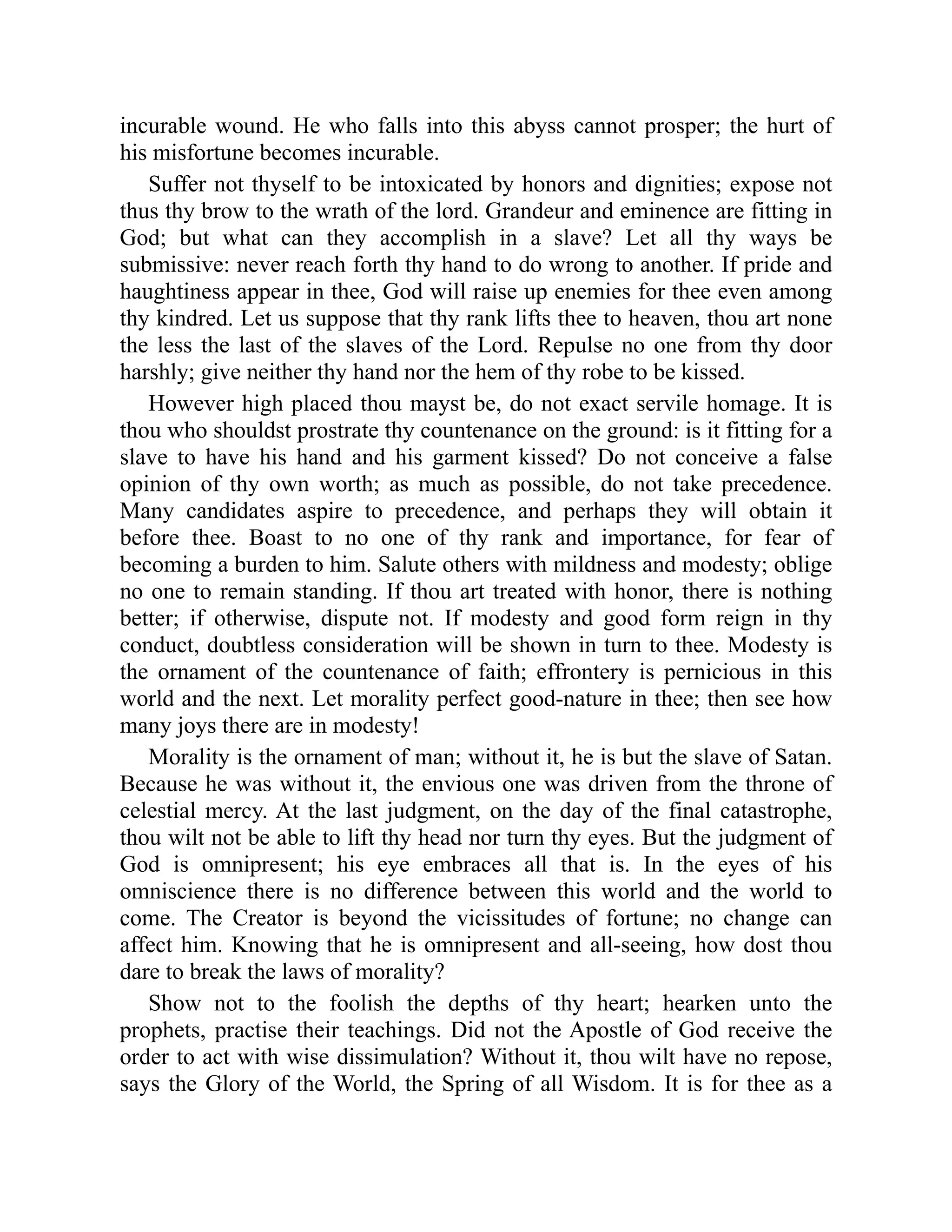 incurable wound. He who falls into this abyss cannot prosper; the hurt of
his misfortune becomes incurable.
Suffer not thyself to be intoxicated by honors and dignities; expose not
thus thy brow to the wrath of the lord. Grandeur and eminence are fitting in
God; but what can they accomplish in a slave? Let all thy ways be
submissive: never reach forth thy hand to do wrong to another. If pride and
haughtiness appear in thee, God will raise up enemies for thee even among
thy kindred. Let us suppose that thy rank lifts thee to heaven, thou art none
the less the last of the slaves of the Lord. Repulse no one from thy door
harshly; give neither thy hand nor the hem of thy robe to be kissed.
However high placed thou mayst be, do not exact servile homage. It is
thou who shouldst prostrate thy countenance on the ground: is it fitting for a
slave to have his hand and his garment kissed? Do not conceive a false
opinion of thy own worth; as much as possible, do not take precedence.
Many candidates aspire to precedence, and perhaps they will obtain it
before thee. Boast to no one of thy rank and importance, for fear of
becoming a burden to him. Salute others with mildness and modesty; oblige
no one to remain standing. If thou art treated with honor, there is nothing
better; if otherwise, dispute not. If modesty and good form reign in thy
conduct, doubtless consideration will be shown in turn to thee. Modesty is
the ornament of the countenance of faith; effrontery is pernicious in this
world and the next. Let morality perfect good-nature in thee; then see how
many joys there are in modesty!
Morality is the ornament of man; without it, he is but the slave of Satan.
Because he was without it, the envious one was driven from the throne of
celestial mercy. At the last judgment, on the day of the final catastrophe,
thou wilt not be able to lift thy head nor turn thy eyes. But the judgment of
God is omnipresent; his eye embraces all that is. In the eyes of his
omniscience there is no difference between this world and the world to
come. The Creator is beyond the vicissitudes of fortune; no change can
affect him. Knowing that he is omnipresent and all-seeing, how dost thou
dare to break the laws of morality?
Show not to the foolish the depths of thy heart; hearken unto the
prophets, practise their teachings. Did not the Apostle of God receive the
order to act with wise dissimulation? Without it, thou wilt have no repose,
says the Glory of the World, the Spring of all Wisdom. It is for thee as a
 