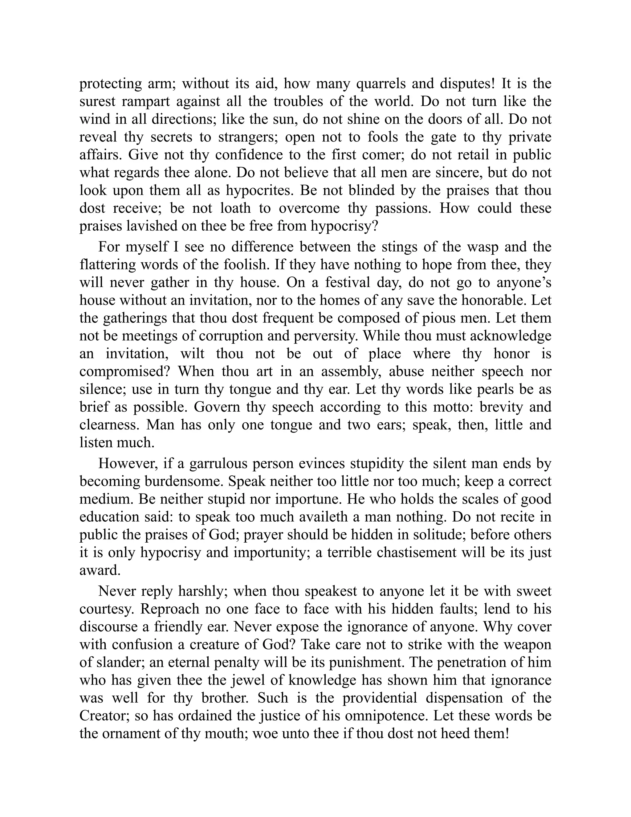 protecting arm; without its aid, how many quarrels and disputes! It is the
surest rampart against all the troubles of the world. Do not turn like the
wind in all directions; like the sun, do not shine on the doors of all. Do not
reveal thy secrets to strangers; open not to fools the gate to thy private
affairs. Give not thy confidence to the first comer; do not retail in public
what regards thee alone. Do not believe that all men are sincere, but do not
look upon them all as hypocrites. Be not blinded by the praises that thou
dost receive; be not loath to overcome thy passions. How could these
praises lavished on thee be free from hypocrisy?
For myself I see no difference between the stings of the wasp and the
flattering words of the foolish. If they have nothing to hope from thee, they
will never gather in thy house. On a festival day, do not go to anyone’s
house without an invitation, nor to the homes of any save the honorable. Let
the gatherings that thou dost frequent be composed of pious men. Let them
not be meetings of corruption and perversity. While thou must acknowledge
an invitation, wilt thou not be out of place where thy honor is
compromised? When thou art in an assembly, abuse neither speech nor
silence; use in turn thy tongue and thy ear. Let thy words like pearls be as
brief as possible. Govern thy speech according to this motto: brevity and
clearness. Man has only one tongue and two ears; speak, then, little and
listen much.
However, if a garrulous person evinces stupidity the silent man ends by
becoming burdensome. Speak neither too little nor too much; keep a correct
medium. Be neither stupid nor importune. He who holds the scales of good
education said: to speak too much availeth a man nothing. Do not recite in
public the praises of God; prayer should be hidden in solitude; before others
it is only hypocrisy and importunity; a terrible chastisement will be its just
award.
Never reply harshly; when thou speakest to anyone let it be with sweet
courtesy. Reproach no one face to face with his hidden faults; lend to his
discourse a friendly ear. Never expose the ignorance of anyone. Why cover
with confusion a creature of God? Take care not to strike with the weapon
of slander; an eternal penalty will be its punishment. The penetration of him
who has given thee the jewel of knowledge has shown him that ignorance
was well for thy brother. Such is the providential dispensation of the
Creator; so has ordained the justice of his omnipotence. Let these words be
the ornament of thy mouth; woe unto thee if thou dost not heed them!
 