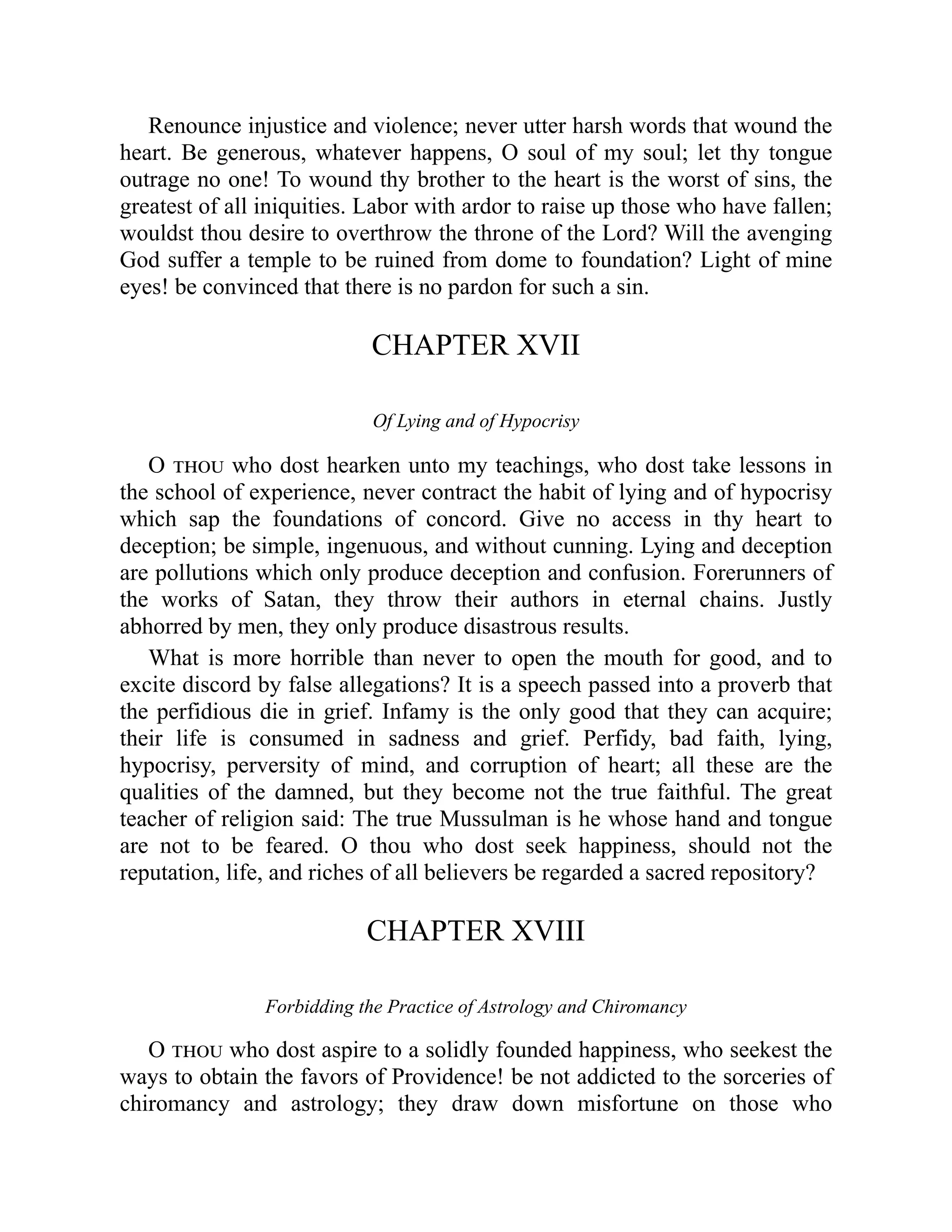 Renounce injustice and violence; never utter harsh words that wound the
heart. Be generous, whatever happens, O soul of my soul; let thy tongue
outrage no one! To wound thy brother to the heart is the worst of sins, the
greatest of all iniquities. Labor with ardor to raise up those who have fallen;
wouldst thou desire to overthrow the throne of the Lord? Will the avenging
God suffer a temple to be ruined from dome to foundation? Light of mine
eyes! be convinced that there is no pardon for such a sin.
CHAPTER XVII
Of Lying and of Hypocrisy
O thou who dost hearken unto my teachings, who dost take lessons in
the school of experience, never contract the habit of lying and of hypocrisy
which sap the foundations of concord. Give no access in thy heart to
deception; be simple, ingenuous, and without cunning. Lying and deception
are pollutions which only produce deception and confusion. Forerunners of
the works of Satan, they throw their authors in eternal chains. Justly
abhorred by men, they only produce disastrous results.
What is more horrible than never to open the mouth for good, and to
excite discord by false allegations? It is a speech passed into a proverb that
the perfidious die in grief. Infamy is the only good that they can acquire;
their life is consumed in sadness and grief. Perfidy, bad faith, lying,
hypocrisy, perversity of mind, and corruption of heart; all these are the
qualities of the damned, but they become not the true faithful. The great
teacher of religion said: The true Mussulman is he whose hand and tongue
are not to be feared. O thou who dost seek happiness, should not the
reputation, life, and riches of all believers be regarded a sacred repository?
CHAPTER XVIII
Forbidding the Practice of Astrology and Chiromancy
O thou who dost aspire to a solidly founded happiness, who seekest the
ways to obtain the favors of Providence! be not addicted to the sorceries of
chiromancy and astrology; they draw down misfortune on those who
 