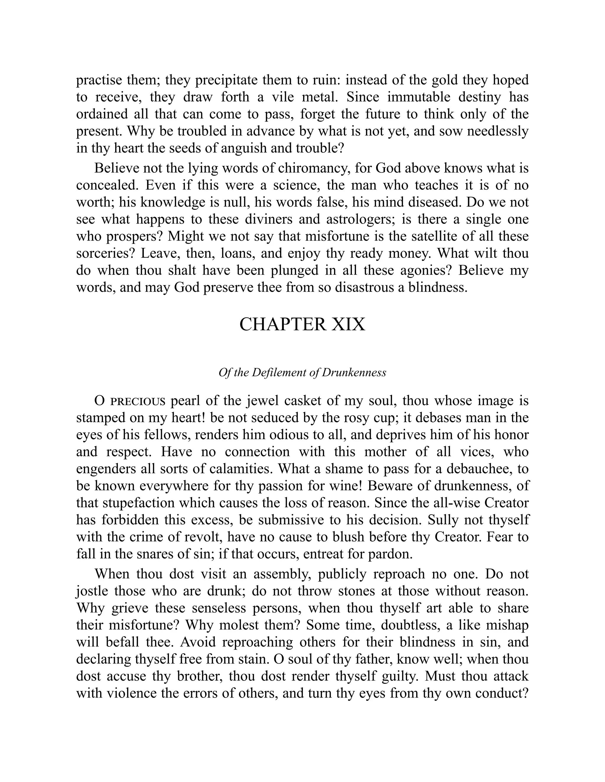 practise them; they precipitate them to ruin: instead of the gold they hoped
to receive, they draw forth a vile metal. Since immutable destiny has
ordained all that can come to pass, forget the future to think only of the
present. Why be troubled in advance by what is not yet, and sow needlessly
in thy heart the seeds of anguish and trouble?
Believe not the lying words of chiromancy, for God above knows what is
concealed. Even if this were a science, the man who teaches it is of no
worth; his knowledge is null, his words false, his mind diseased. Do we not
see what happens to these diviners and astrologers; is there a single one
who prospers? Might we not say that misfortune is the satellite of all these
sorceries? Leave, then, loans, and enjoy thy ready money. What wilt thou
do when thou shalt have been plunged in all these agonies? Believe my
words, and may God preserve thee from so disastrous a blindness.
CHAPTER XIX
Of the Defilement of Drunkenness
O precious pearl of the jewel casket of my soul, thou whose image is
stamped on my heart! be not seduced by the rosy cup; it debases man in the
eyes of his fellows, renders him odious to all, and deprives him of his honor
and respect. Have no connection with this mother of all vices, who
engenders all sorts of calamities. What a shame to pass for a debauchee, to
be known everywhere for thy passion for wine! Beware of drunkenness, of
that stupefaction which causes the loss of reason. Since the all-wise Creator
has forbidden this excess, be submissive to his decision. Sully not thyself
with the crime of revolt, have no cause to blush before thy Creator. Fear to
fall in the snares of sin; if that occurs, entreat for pardon.
When thou dost visit an assembly, publicly reproach no one. Do not
jostle those who are drunk; do not throw stones at those without reason.
Why grieve these senseless persons, when thou thyself art able to share
their misfortune? Why molest them? Some time, doubtless, a like mishap
will befall thee. Avoid reproaching others for their blindness in sin, and
declaring thyself free from stain. O soul of thy father, know well; when thou
dost accuse thy brother, thou dost render thyself guilty. Must thou attack
with violence the errors of others, and turn thy eyes from thy own conduct?
 