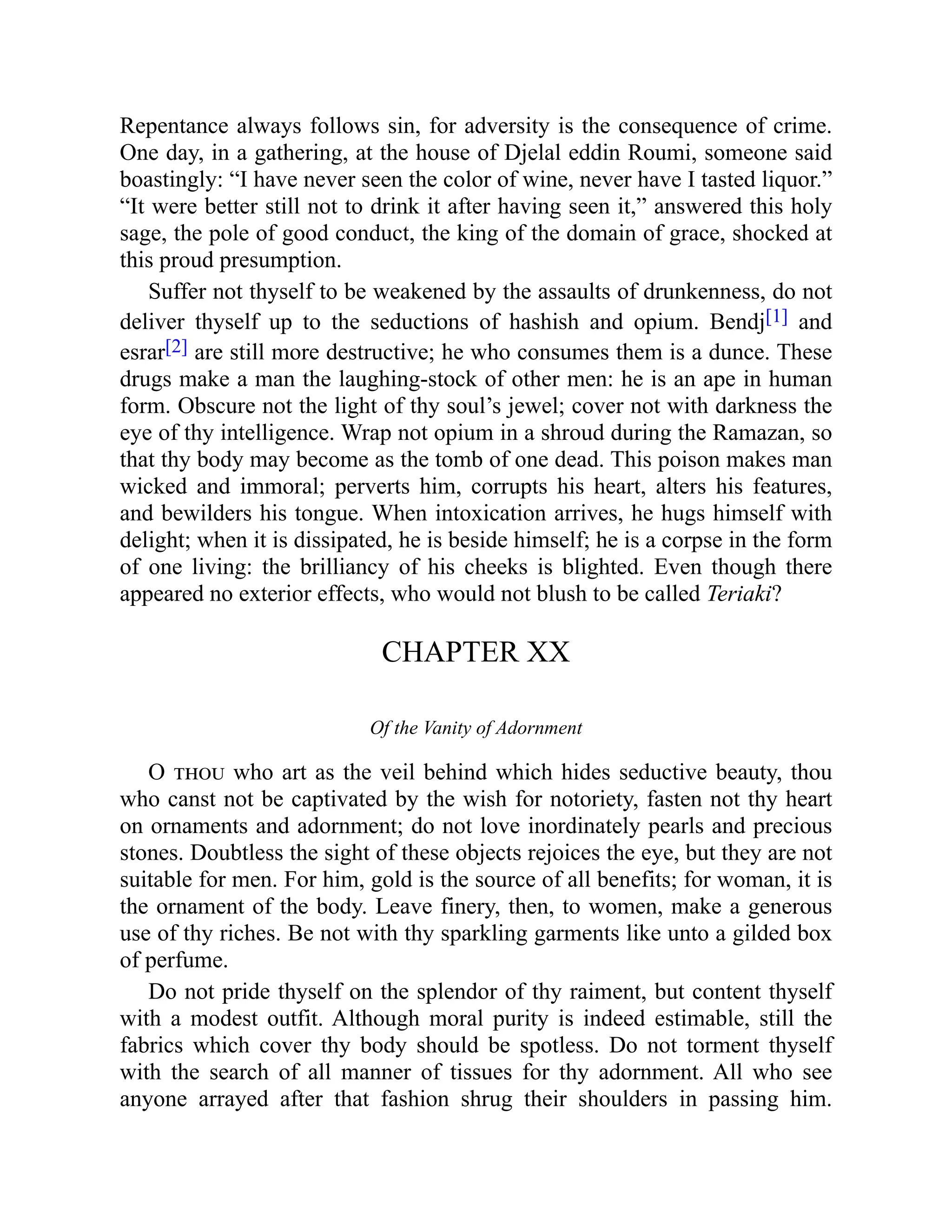 Repentance always follows sin, for adversity is the consequence of crime.
One day, in a gathering, at the house of Djelal eddin Roumi, someone said
boastingly: “I have never seen the color of wine, never have I tasted liquor.”
“It were better still not to drink it after having seen it,” answered this holy
sage, the pole of good conduct, the king of the domain of grace, shocked at
this proud presumption.
Suffer not thyself to be weakened by the assaults of drunkenness, do not
deliver thyself up to the seductions of hashish and opium. Bendj[1] and
esrar[2] are still more destructive; he who consumes them is a dunce. These
drugs make a man the laughing-stock of other men: he is an ape in human
form. Obscure not the light of thy soul’s jewel; cover not with darkness the
eye of thy intelligence. Wrap not opium in a shroud during the Ramazan, so
that thy body may become as the tomb of one dead. This poison makes man
wicked and immoral; perverts him, corrupts his heart, alters his features,
and bewilders his tongue. When intoxication arrives, he hugs himself with
delight; when it is dissipated, he is beside himself; he is a corpse in the form
of one living: the brilliancy of his cheeks is blighted. Even though there
appeared no exterior effects, who would not blush to be called Teriaki?
CHAPTER XX
Of the Vanity of Adornment
O thou who art as the veil behind which hides seductive beauty, thou
who canst not be captivated by the wish for notoriety, fasten not thy heart
on ornaments and adornment; do not love inordinately pearls and precious
stones. Doubtless the sight of these objects rejoices the eye, but they are not
suitable for men. For him, gold is the source of all benefits; for woman, it is
the ornament of the body. Leave finery, then, to women, make a generous
use of thy riches. Be not with thy sparkling garments like unto a gilded box
of perfume.
Do not pride thyself on the splendor of thy raiment, but content thyself
with a modest outfit. Although moral purity is indeed estimable, still the
fabrics which cover thy body should be spotless. Do not torment thyself
with the search of all manner of tissues for thy adornment. All who see
anyone arrayed after that fashion shrug their shoulders in passing him.
 