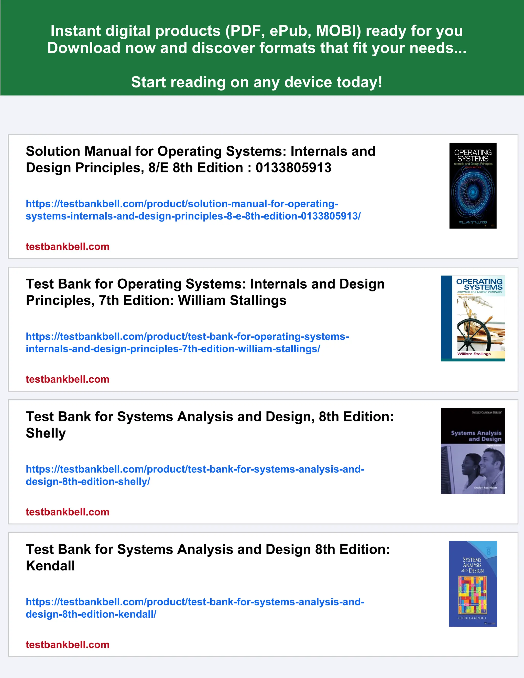 Instant digital products (PDF, ePub, MOBI) ready for you
Download now and discover formats that fit your needs...
Start reading on any device today!
Solution Manual for Operating Systems: Internals and
Design Principles, 8/E 8th Edition : 0133805913
https://testbankbell.com/product/solution-manual-for-operating-
systems-internals-and-design-principles-8-e-8th-edition-0133805913/
testbankbell.com
Test Bank for Operating Systems: Internals and Design
Principles, 7th Edition: William Stallings
https://testbankbell.com/product/test-bank-for-operating-systems-
internals-and-design-principles-7th-edition-william-stallings/
testbankbell.com
Test Bank for Systems Analysis and Design, 8th Edition:
Shelly
https://testbankbell.com/product/test-bank-for-systems-analysis-and-
design-8th-edition-shelly/
testbankbell.com
Test Bank for Systems Analysis and Design 8th Edition:
Kendall
https://testbankbell.com/product/test-bank-for-systems-analysis-and-
design-8th-edition-kendall/
testbankbell.com
 