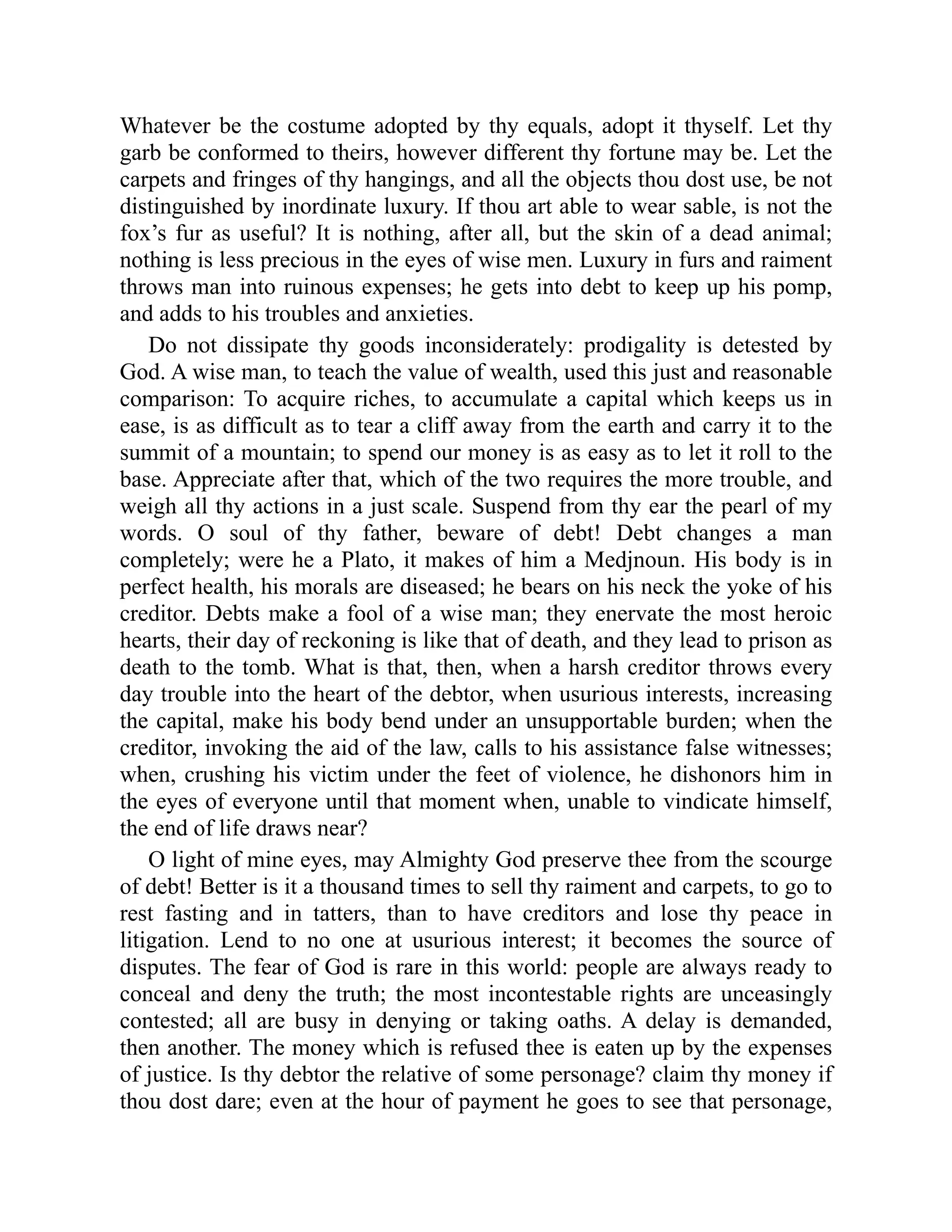 Whatever be the costume adopted by thy equals, adopt it thyself. Let thy
garb be conformed to theirs, however different thy fortune may be. Let the
carpets and fringes of thy hangings, and all the objects thou dost use, be not
distinguished by inordinate luxury. If thou art able to wear sable, is not the
fox’s fur as useful? It is nothing, after all, but the skin of a dead animal;
nothing is less precious in the eyes of wise men. Luxury in furs and raiment
throws man into ruinous expenses; he gets into debt to keep up his pomp,
and adds to his troubles and anxieties.
Do not dissipate thy goods inconsiderately: prodigality is detested by
God. A wise man, to teach the value of wealth, used this just and reasonable
comparison: To acquire riches, to accumulate a capital which keeps us in
ease, is as difficult as to tear a cliff away from the earth and carry it to the
summit of a mountain; to spend our money is as easy as to let it roll to the
base. Appreciate after that, which of the two requires the more trouble, and
weigh all thy actions in a just scale. Suspend from thy ear the pearl of my
words. O soul of thy father, beware of debt! Debt changes a man
completely; were he a Plato, it makes of him a Medjnoun. His body is in
perfect health, his morals are diseased; he bears on his neck the yoke of his
creditor. Debts make a fool of a wise man; they enervate the most heroic
hearts, their day of reckoning is like that of death, and they lead to prison as
death to the tomb. What is that, then, when a harsh creditor throws every
day trouble into the heart of the debtor, when usurious interests, increasing
the capital, make his body bend under an unsupportable burden; when the
creditor, invoking the aid of the law, calls to his assistance false witnesses;
when, crushing his victim under the feet of violence, he dishonors him in
the eyes of everyone until that moment when, unable to vindicate himself,
the end of life draws near?
O light of mine eyes, may Almighty God preserve thee from the scourge
of debt! Better is it a thousand times to sell thy raiment and carpets, to go to
rest fasting and in tatters, than to have creditors and lose thy peace in
litigation. Lend to no one at usurious interest; it becomes the source of
disputes. The fear of God is rare in this world: people are always ready to
conceal and deny the truth; the most incontestable rights are unceasingly
contested; all are busy in denying or taking oaths. A delay is demanded,
then another. The money which is refused thee is eaten up by the expenses
of justice. Is thy debtor the relative of some personage? claim thy money if
thou dost dare; even at the hour of payment he goes to see that personage,
 