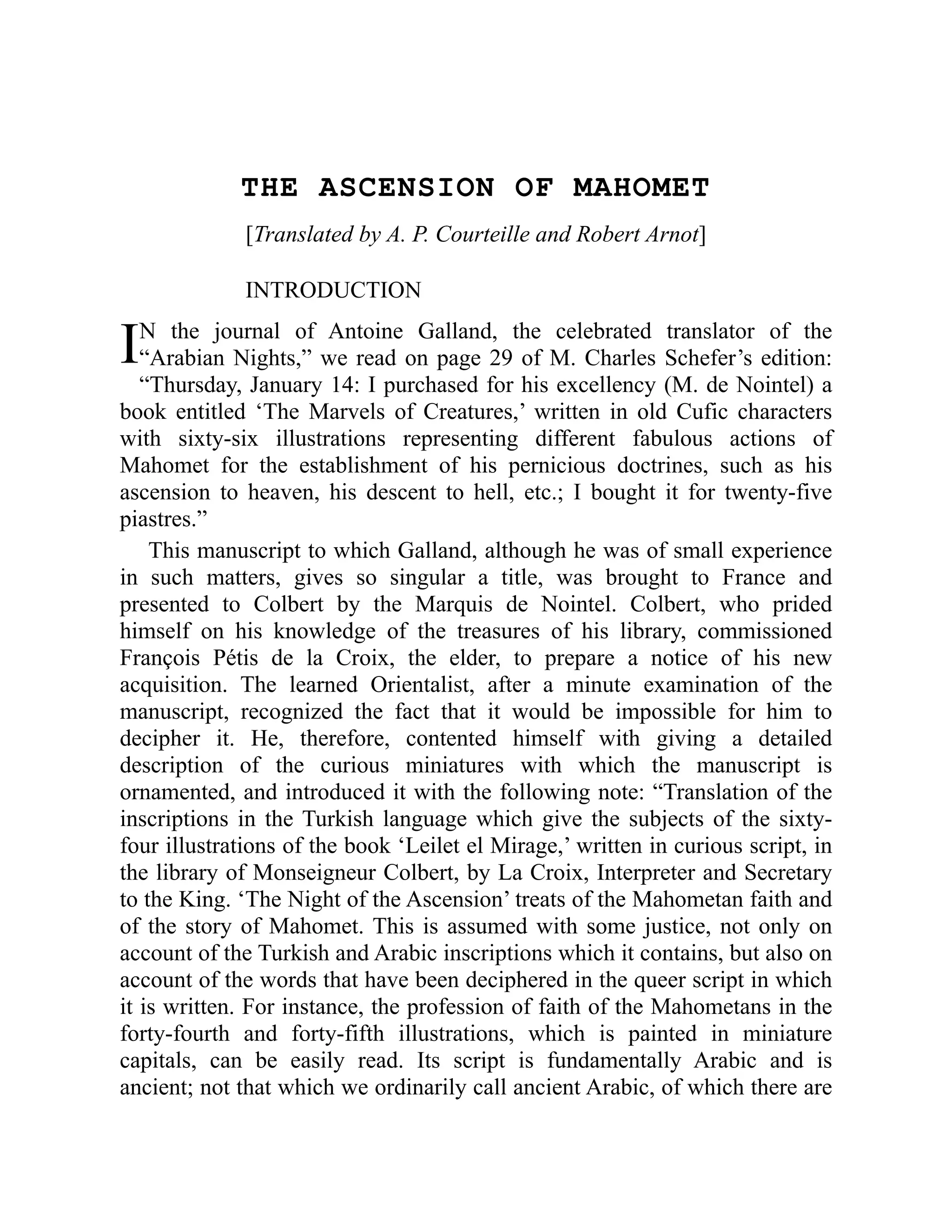 I
THE ASCENSION OF MAHOMET
[Translated by A. P. Courteille and Robert Arnot]
INTRODUCTION
N the journal of Antoine Galland, the celebrated translator of the
“Arabian Nights,” we read on page 29 of M. Charles Schefer’s edition:
“Thursday, January 14: I purchased for his excellency (M. de Nointel) a
book entitled ‘The Marvels of Creatures,’ written in old Cufic characters
with sixty-six illustrations representing different fabulous actions of
Mahomet for the establishment of his pernicious doctrines, such as his
ascension to heaven, his descent to hell, etc.; I bought it for twenty-five
piastres.”
This manuscript to which Galland, although he was of small experience
in such matters, gives so singular a title, was brought to France and
presented to Colbert by the Marquis de Nointel. Colbert, who prided
himself on his knowledge of the treasures of his library, commissioned
François Pétis de la Croix, the elder, to prepare a notice of his new
acquisition. The learned Orientalist, after a minute examination of the
manuscript, recognized the fact that it would be impossible for him to
decipher it. He, therefore, contented himself with giving a detailed
description of the curious miniatures with which the manuscript is
ornamented, and introduced it with the following note: “Translation of the
inscriptions in the Turkish language which give the subjects of the sixty-
four illustrations of the book ‘Leilet el Mirage,’ written in curious script, in
the library of Monseigneur Colbert, by La Croix, Interpreter and Secretary
to the King. ‘The Night of the Ascension’ treats of the Mahometan faith and
of the story of Mahomet. This is assumed with some justice, not only on
account of the Turkish and Arabic inscriptions which it contains, but also on
account of the words that have been deciphered in the queer script in which
it is written. For instance, the profession of faith of the Mahometans in the
forty-fourth and forty-fifth illustrations, which is painted in miniature
capitals, can be easily read. Its script is fundamentally Arabic and is
ancient; not that which we ordinarily call ancient Arabic, of which there are
 