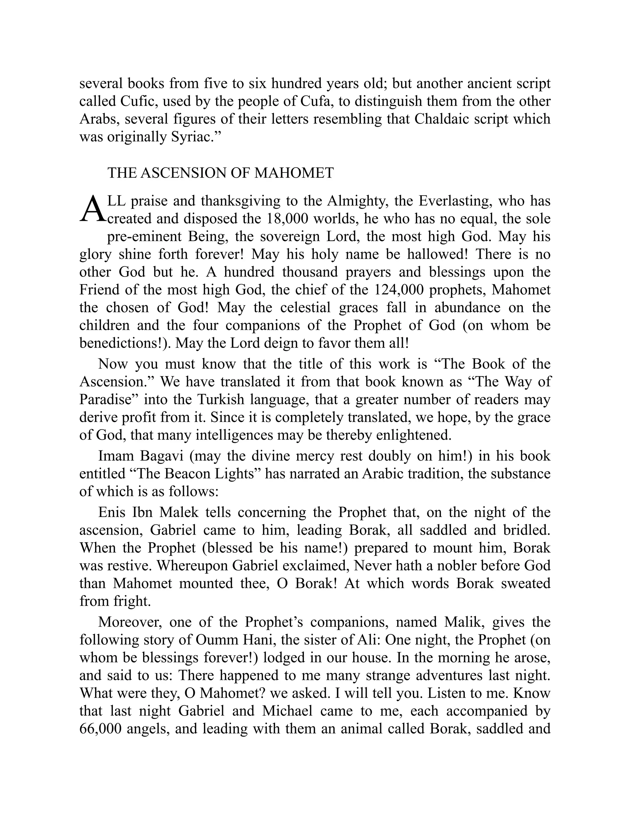 A
several books from five to six hundred years old; but another ancient script
called Cufic, used by the people of Cufa, to distinguish them from the other
Arabs, several figures of their letters resembling that Chaldaic script which
was originally Syriac.”
THE ASCENSION OF MAHOMET
LL praise and thanksgiving to the Almighty, the Everlasting, who has
created and disposed the 18,000 worlds, he who has no equal, the sole
pre-eminent Being, the sovereign Lord, the most high God. May his
glory shine forth forever! May his holy name be hallowed! There is no
other God but he. A hundred thousand prayers and blessings upon the
Friend of the most high God, the chief of the 124,000 prophets, Mahomet
the chosen of God! May the celestial graces fall in abundance on the
children and the four companions of the Prophet of God (on whom be
benedictions!). May the Lord deign to favor them all!
Now you must know that the title of this work is “The Book of the
Ascension.” We have translated it from that book known as “The Way of
Paradise” into the Turkish language, that a greater number of readers may
derive profit from it. Since it is completely translated, we hope, by the grace
of God, that many intelligences may be thereby enlightened.
Imam Bagavi (may the divine mercy rest doubly on him!) in his book
entitled “The Beacon Lights” has narrated an Arabic tradition, the substance
of which is as follows:
Enis Ibn Malek tells concerning the Prophet that, on the night of the
ascension, Gabriel came to him, leading Borak, all saddled and bridled.
When the Prophet (blessed be his name!) prepared to mount him, Borak
was restive. Whereupon Gabriel exclaimed, Never hath a nobler before God
than Mahomet mounted thee, O Borak! At which words Borak sweated
from fright.
Moreover, one of the Prophet’s companions, named Malik, gives the
following story of Oumm Hani, the sister of Ali: One night, the Prophet (on
whom be blessings forever!) lodged in our house. In the morning he arose,
and said to us: There happened to me many strange adventures last night.
What were they, O Mahomet? we asked. I will tell you. Listen to me. Know
that last night Gabriel and Michael came to me, each accompanied by
66,000 angels, and leading with them an animal called Borak, saddled and
 