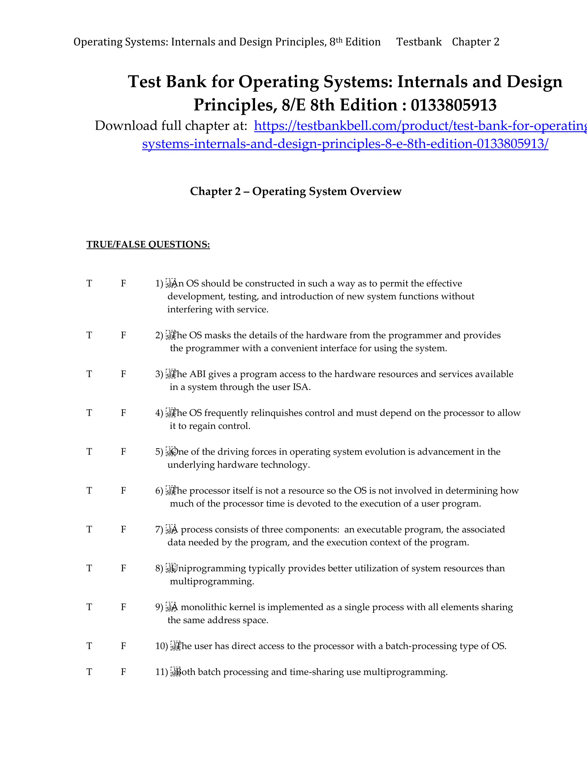Operating Systems: Internals and Design Principles, 8th Edition Testbank Chapter 2
Test Bank for Operating Systems: Internals and Design
Principles, 8/E 8th Edition : 0133805913
Download full chapter at: https://testbankbell.com/product/test-bank-for-operating
systems-internals-and-design-principles-8-e-8th-edition-0133805913/
Chapter 2 – Operating System Overview
TRUE/FALSE QUESTIONS:
T F 1) An OS should be constructed in such a way as to permit the effective
development, testing, and introduction of new system functions without
interfering with service.
T F 2) The OS masks the details of the hardware from the programmer and provides
the programmer with a convenient interface for using the system.
T F 3) The ABI gives a program access to the hardware resources and services available
in a system through the user ISA.
T F 4) The OS frequently relinquishes control and must depend on the processor to allow
it to regain control.
T F 5) One of the driving forces in operating system evolution is advancement in the
underlying hardware technology.
T F 6) The processor itself is not a resource so the OS is not involved in determining how
much of the processor time is devoted to the execution of a user program.
T F 7) A process consists of three components: an executable program, the associated
data needed by the program, and the execution context of the program.
T F 8) Uniprogramming typically provides better utilization of system resources than
multiprogramming.
T F 9) A monolithic kernel is implemented as a single process with all elements sharing
the same address space.
T F 10) The user has direct access to the processor with a batch-processing type of OS.
T F 11) Both batch processing and time-sharing use multiprogramming.
 