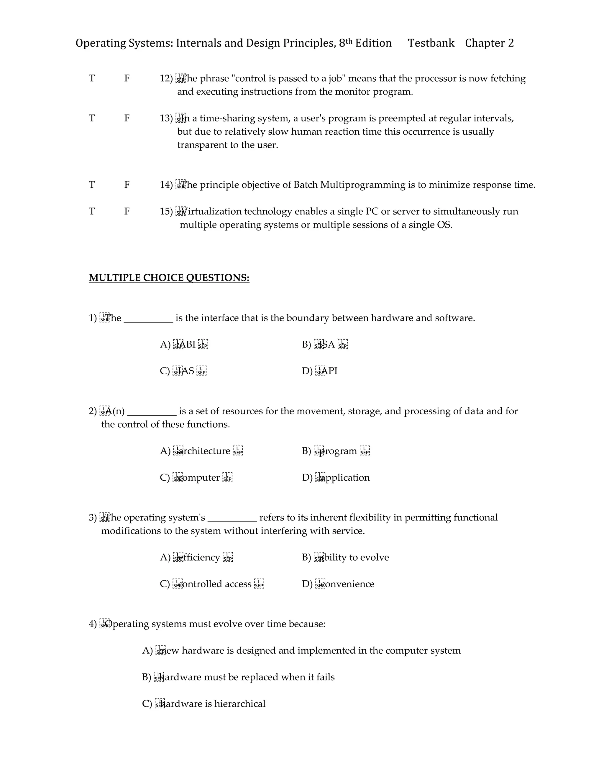 Operating Systems: Internals and Design Principles, 8th Edition Testbank Chapter 2
T F 12) The phrase "control is passed to a job" means that the processor is now fetching
and executing instructions from the monitor program.
T F 13) In a time-sharing system, a user's program is preempted at regular intervals,
but due to relatively slow human reaction time this occurrence is usually
transparent to the user.
T F 14) The principle objective of Batch Multiprogramming is to minimize response time.
T F 15) Virtualization technology enables a single PC or server to simultaneously run
multiple operating systems or multiple sessions of a single OS.
MULTIPLE CHOICE QUESTIONS:
1) The __________ is the interface that is the boundary between hardware and software.
A) ABI B) ISA
C) IAS D) API
2) A(n) __________ is a set of resources for the movement, storage, and processing of data and for
the control of these functions.
A) architecture B) program
C) computer D) application
3) The operating system's __________ refers to its inherent flexibility in permitting functional
modifications to the system without interfering with service.
A) efficiency B) ability to evolve
C) controlled access D) convenience
4) Operating systems must evolve over time because:
A) new hardware is designed and implemented in the computer system
B) hardware must be replaced when it fails
C) hardware is hierarchical
 