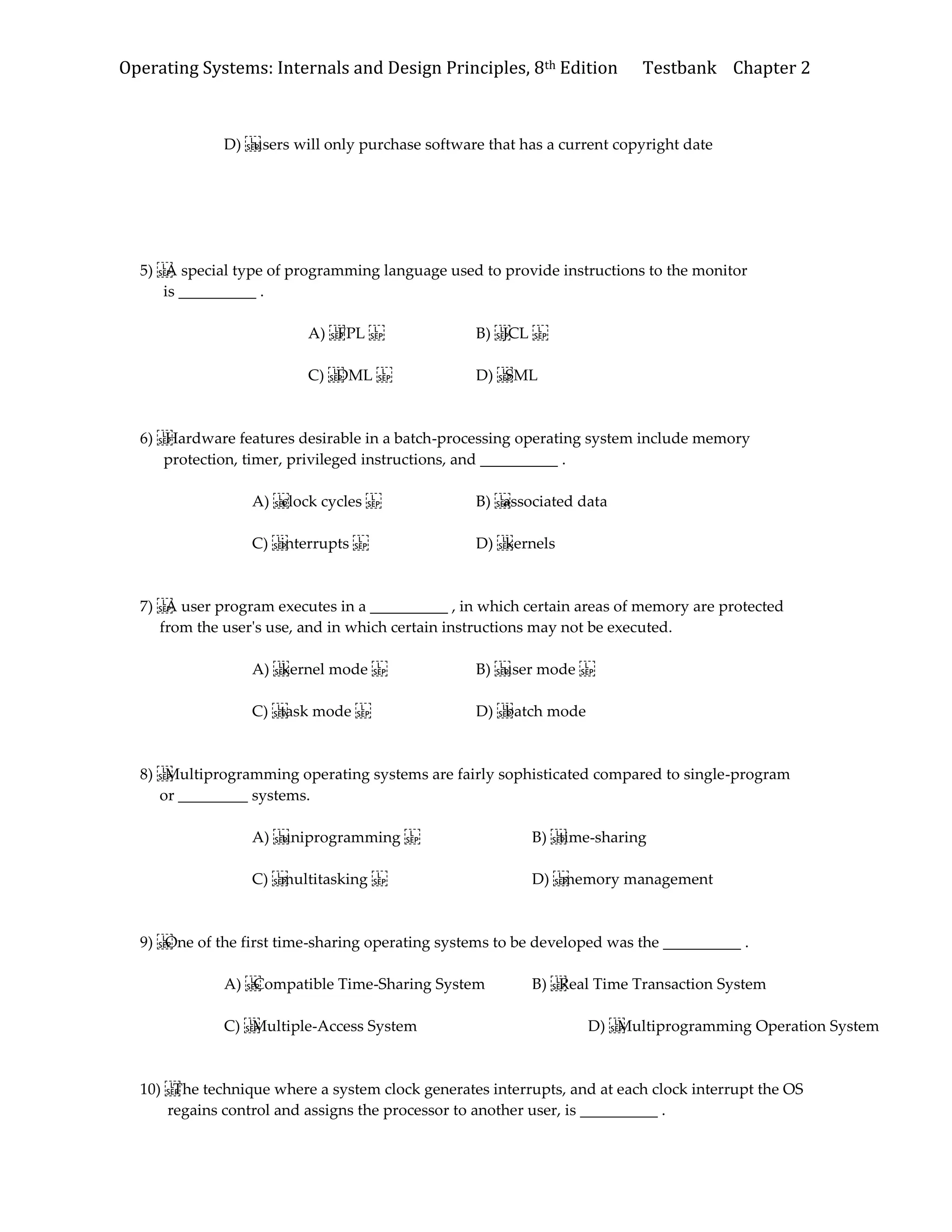 Operating Systems: Internals and Design Principles, 8th Edition Testbank Chapter 2
D) users will only purchase software that has a current copyright date
5) A special type of programming language used to provide instructions to the monitor
is __________ .
A) FPL B) JCL
C) DML D) SML
6) Hardware features desirable in a batch-processing operating system include memory
protection, timer, privileged instructions, and __________ .
A) clock cycles B) associated data
C) interrupts D) kernels
7) A user program executes in a __________ , in which certain areas of memory are protected
from the user's use, and in which certain instructions may not be executed.
A) kernel mode B) user mode
C) task mode D) batch mode
8) Multiprogramming operating systems are fairly sophisticated compared to single-program
or _________ systems.
A) uniprogramming B) time-sharing
C) multitasking D) memory management
9) One of the first time-sharing operating systems to be developed was the __________ .
A) Compatible Time-Sharing System B) Real Time Transaction System
C) Multiple-Access System D) Multiprogramming Operation System
10) The technique where a system clock generates interrupts, and at each clock interrupt the OS
regains control and assigns the processor to another user, is __________ .
 