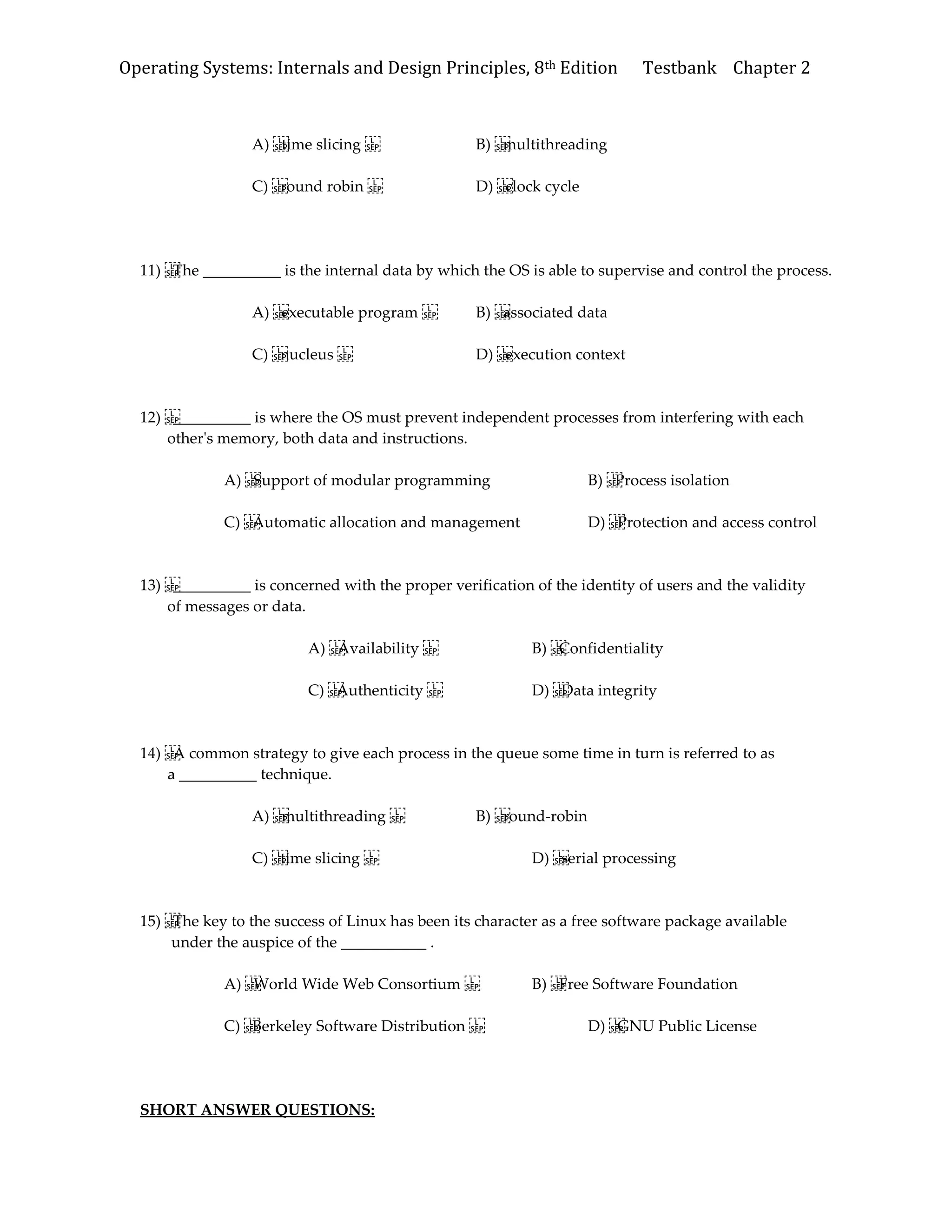 Operating Systems: Internals and Design Principles, 8th Edition Testbank Chapter 2
A) time slicing B) multithreading
C) round robin D) clock cycle
11) The __________ is the internal data by which the OS is able to supervise and control the process.
A) executable program B) associated data
C) nucleus D) execution context
12) __________ is where the OS must prevent independent processes from interfering with each
other's memory, both data and instructions.
A) Support of modular programming B) Process isolation
C) Automatic allocation and management D) Protection and access control
13) __________ is concerned with the proper verification of the identity of users and the validity
of messages or data.
A) Availability B) Confidentiality
C) Authenticity D) Data integrity
14) A common strategy to give each process in the queue some time in turn is referred to as
a __________ technique.
A) multithreading B) round-robin
C) time slicing D) serial processing
15) The key to the success of Linux has been its character as a free software package available
under the auspice of the ___________ .
A) World Wide Web Consortium B) Free Software Foundation
C) Berkeley Software Distribution D) GNU Public License
SHORT ANSWER QUESTIONS:
 