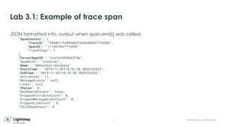 15 © 2023 ServiceNow, Inc. All Rights Reserved.
Lab 3.1: Example of trace span
JSON formatted info, output when span.end() was called.
"SpanContext": {
"TraceID": "9850b11fa09d4b5fa4dd48dd37f3683b",
"SpanID": "1113d149cfffa942",
"TraceFlags": 1
},
"ParentSpanID": "e1e1624830d2378e",
"SpanKind": "internal",
"Name": "dbHandler/database",
"StartTime": "2019-11-03T10:52:56.903919262Z",
"EndTime": "2019-11-03T10:52:56.903923338Z",
"Attributes": [],
"MessageEvents": null,
"Links": null,
"Status": 0,
"HasRemoteParent": false,
"DroppedAttributeCount": 0,
"DroppedMessageEventCount": 0,
"DroppedLinkCount": 0,
"ChildSpanCount": 0
 