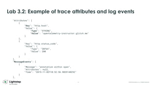 16 © 2023 ServiceNow, Inc. All Rights Reserved.
Lab 3.2: Example of trace attributes and log events
"Attributes": [
{
"Key": "http.host",
"Value": {
"Type": "STRING",
"Value": "opentelemetry-instructor.glitch.me"
}
},
{
"Key": "http.status_code",
"Value": {
"Type": "INT64",
"Value": 200
}
}
],
"MessageEvents": [
{
"Message": "annotation within span",
"Attributes": null,
"Time": "2019-11-03T10:52:56.903914029Z"
}
],
 