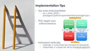 21 © 2023 ServiceNow, Inc. All Rights Reserved.
Implementation Tips
• Use auto-instrumentation
• ex: « JAVA_OPTS=-
javaagent:/path/to/opentelemetry-javaagent.jar »
• First, target your
critical services
• Instrument vertically
• vertically ⬄ a full chain (ex: frontend to backend)
• horizontally ⬄ a layer (ex: all my frontends services)
 