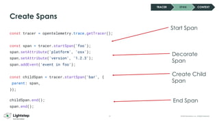 27 © 2023 ServiceNow, Inc. All Rights Reserved.
Create Spans
const tracer = opentelemetry.trace.getTracer();
const span = tracer.startSpan('foo');
span.setAttribute('platform', 'osx');
span.setAttribute('version', '1.2.3');
span.addEvent('event in foo');
const childSpan = tracer.startSpan('bar', {
parent: span,
});
childSpan.end();
span.end();
Start Span
Decorate
Span
Create Child
Span
End Span
TRACER SPAN CONTEXT
 