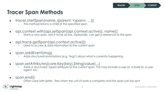 28 © 2023 ServiceNow, Inc. All Rights Reserved.
● tracer.startSpan(name, {parent: <span>, …})
○ This method returns a child of the specified span
● api.context.with(api.setSpan(api.context.active(), name))
○ Starts a new span, sets it to be active. Optionally, can get a reference to the span
● api.trace.getSpan(api.context.active())
○ Used to access & add information to the current span
● span.addEvent(msg)
○ Adds structured annotations (e.g. "logs") about what is currently happening
● span.setAttributes(core.Key(key).String(value)...)
○ Adds a structured, typed attribute to the current span. This may include a user id, a build id, a user-
agent, etc.
● span.end()
○ Often used with defer, fires when the unit of work is complete and the span can be sent
Tracer Span Methods
TRACER SPAN CONTEXT
 