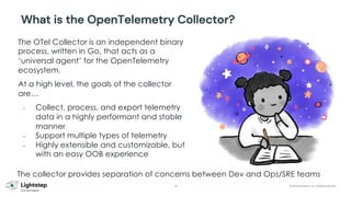 30 © 2023 ServiceNow, Inc. All Rights Reserved.
The OTel Collector is an independent binary
process, written in Go, that acts as a
‘universal agent’ for the OpenTelemetry
ecosystem.
At a high level, the goals of the collector
are…
- Collect, process, and export telemetry
data in a highly performant and stable
manner
- Support multiple types of telemetry
- Highly extensible and customizable, but
with an easy OOB experience
What is the OpenTelemetry Collector?
The collector provides separation of concerns between Dev and Ops/SRE teams
 