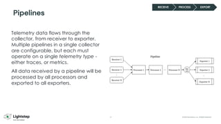 31 © 2023 ServiceNow, Inc. All Rights Reserved.
Telemetry data flows through the
collector, from receiver to exporter.
Multiple pipelines in a single collector
are configurable, but each must
operate on a single telemetry type -
either traces, or metrics.
All data received by a pipeline will be
processed by all processors and
exported to all exporters.
Pipelines
RECEIVE PROCESS EXPORT
 