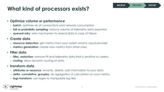 32 © 2023 ServiceNow, Inc. All Rights Reserved.
What kind of processors exists?
• Optimize volume or performance
– batch: optimize nb of connections and network consumption
– tail or probalistic sampling: reduce volume of telemetry data exported
– queued retry: retry mechanism to resend data in case of failure
• Create data
– resource detection: get metrics from your system and/or cloud provider
– metrics generation: create new metrics from other ones
• Filter data
– filter, redaction: remove PII and telemetry data that is sensitive or useless
– routing: allow dynamic routing of data
• transform data
– attributes or resource: rename, delete, add information to your data
– delta, cumulative, groupby: do agregation or calculation on your metrics
– logs transform: use regex to manipulate log files
RECEIVE PROCESS EXPORT
 