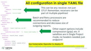 33 © 2023 ServiceNow, Inc. All Rights Reserved.
receivers:
otlp:
protocols:
grpc:
endpoint: "0.0.0.0:55680"
http:
endpoint: "0.0.0.0:55681"
processors:
batch:
queued_retry:
extensions:
health_check: {}
exporters:
otlp:
endpoint: "ingest.lightstep.com:443"
headers:
"lightstep-access-token": "{{ .Values.lightstepKey }}"
service:
extensions: [health_check, zpages]
pipelines:
traces:
receivers: [otlp]
processors: [batch, queued_retry]
exporters: [otlp]
This can be any receiver, not just
OTLP. Remember, receivers can be
part of multiple pipelines!
Batch and Retry processors are
recommended to reduce
connections and decrease size of
outgoing reports.
Other export options include
compression (gzip), etc. If
satellites are in Single Project
mode, no headers needed, just
endpoint!
All configuration in single YAML file
Use Kubernetes Operator to deploy it:
https://github.com/open-telemetry/opentelemetry-operator
 