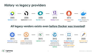 8 © 2023 ServiceNow, Inc. All Rights Reserved.
History vs legacy providers
2014
Kubernetes was first
announced by Google
2014
Lambda, first serverless
functions, announced by
Amazon at AWS reinvent
2015
Lightstep founded
2016
OpenTracing, first
common API for
distributed tracing,
founded with the help of
Lightstep
2019
The OpenTracing and
OpenCensus projects
announce a merger,
forming OpenTelemetry
to be a part of CNCF
2020
OpenTelemetry is
released in beta
2005
Dynatrace founded
2008
AppDynamics founded
2008
New Relic founded
2010
Datadog founded
2012
Promotheus initial
release
2013
Docker debuted to the
public at PyCon
All legacy vendors exists even before Docker was invented!
 