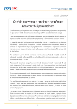 2
Ano 4, n.6, junho de 2013
Sondagem Indústria da Construção
Cenário é adverso e ambiente econômico
não contribui para melhora
ANÁLISE ECONÔMICA
O cenário da construção é negativo e os dados da Sondagem Indústria da Construção já mostram o desaquecimento
há algum tempo. O nível de atividade não cresce desde março de 2012 e desde dezembro mostra retração.
O nível de atividade em relação ao usual também comprova essa situação. Esse indicador encontra-se abaixo do
esperado para o mês desde maio do ano passado e em junho atingiu o menor patamar de toda a série histórica.
Os indicadores financeiros da pesquisa mostram que a situação financeira e a margem de lucro das empresas
já foi afetada. A insatisfação com esses quesitos é bastante disseminada entre os empresários. Ademais, a
percepção dos empresários com relação aos preços dos insumos e matérias primas é de que esses aumentaram
mais neste trimestre do que em trimestres anteriores. O acesso ao crédito foi considerado difícil, no menor nível
da série histórica.
Para se adaptar à queda na atividade, as empresas mostram ajustes na utilização da capacidade de oferta. A
Utilização da Capacidade de Operação (UCO), em junho, é 2 p.p. inferior à média do ano passado e o número de
empregados caiu durante o ano todo.
A desaceleração do segmento acompanhou o menor ritmo da atividade econômica. O crescimento do PIB será
inferior ao esperado no fim do ano passado. O risco de inflação levou o Copom a aumentar os juros, situação que já
é negativamente percebida pelas empresas da construção: entre os principais problemas, os itens taxas de juros
elevadas e falta de financiamento de longo prazo cresceram substancialmente em assinalações.
Em contraposição, o alto custo da mão de obra, problema que se caracteriza por períodos de aquecimento, caiu em
participação. A falta de trabalhador qualificado, apesar de não ter caído no trimestre, está em nível bastante inferior
ao observado no mesmo trimestre do ano passado.
Para os próximos seis meses em julho, ou seja, até o fim do ano, a perspectiva não é positiva. Os indicadores
continuam a mostrar expectativa de crescimento, mas esse otimismo está bem menos disseminado do que em
anos anteriores. Todos os indicadores encontram-se bastante abaixo da série histórica, o que mostra um menor
otimismo dos empresários.
Uma recuperação mais contundente da construção dependeria de um crescimento econômico mais forte. Contudo,
não há sinais nesse sentido. Há incertezas por parte do consumidor em relação ao futuro, o que prejudica sua
disposiçãoaassumirfinanciamentosdelongoprazo.Areversãonessecenáriodemandaampliaçãodosinvestimentos
públicos, ampliação das parcerias público-privadas e melhores condições regulatórias para o investimento privado.
 