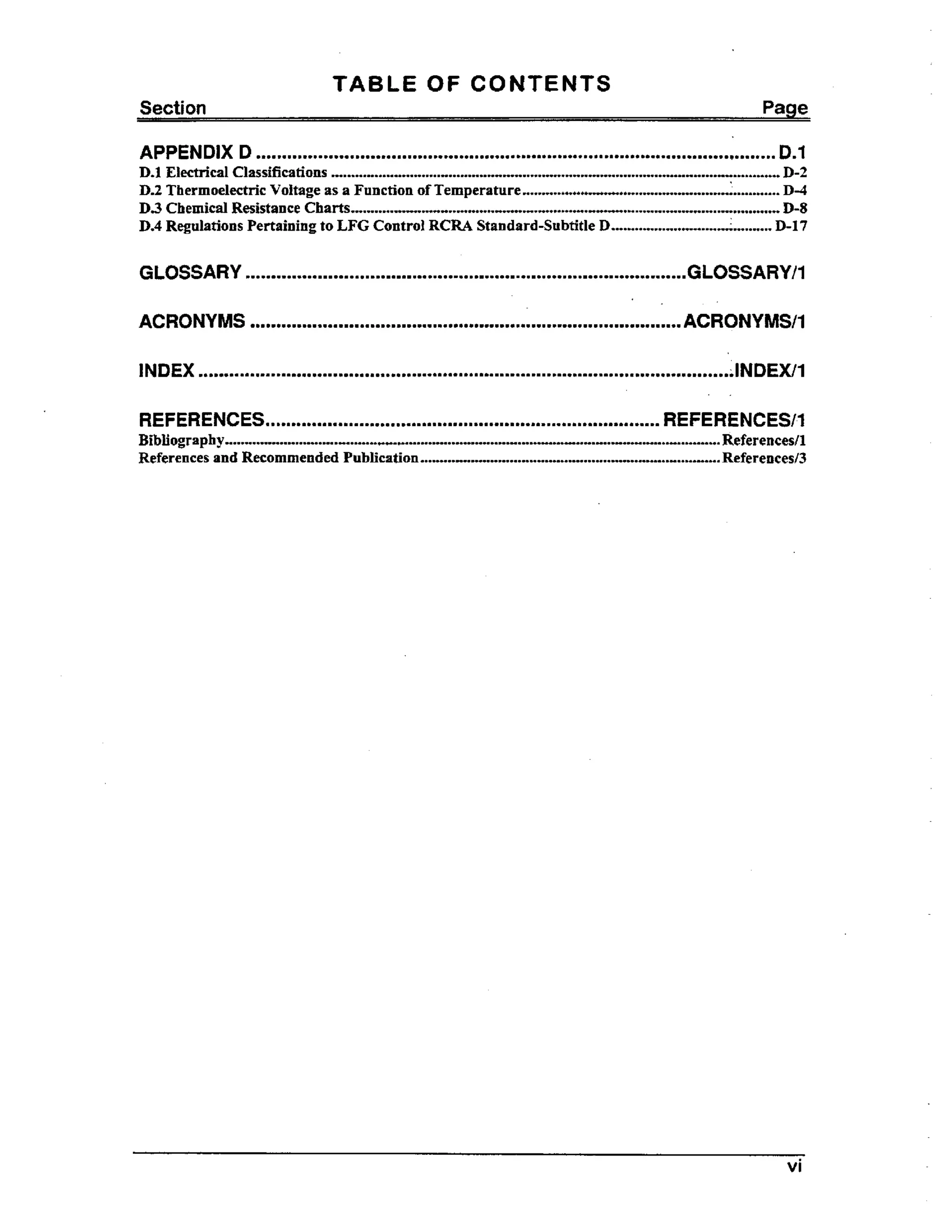 TABLE OF CONTENTS
Section

Page

APPENDIX D

Dm1

mmmm.m....m.mmmmmm.mmmmmmmm....mo.mmmmmmmm.mmmmmm*ammmmmmmmmmmo~.~mam~~mmmmmmm~m.m.mmmmmmmm~mmmm....

.....................*......
".......................................................*.............~.........*....
D-2
.................................
.................................
D-4
..........
.
...........................................-.... ......... ...............D-8
........ .....
.................. ..............D-I 7
....

D.1 Electrical Classifications
D.2 Thermoelectric Voltage as a Function of Temperature
D 3 Chemical Resistance Charts
.........++...
D4 Regulations Pertaining to LFG Control RCRA Standard-Subtitle D.
.
..
..

GLOSSARY

mmmm.

mmm m m

m

m9m

rn m m

.

rn

m9

9

mm

m

.

rn

m

9.

m

m mm

rn m

GLOSSARY t 1

.
REFERENCES.a.m..mmmmmmmm~mmmmmmmmm~mmmmmmmmmmmmm..mm~mmmmmmmm~mm..m~mmmmmmmmmmmmmmmmmm

.

REFERENCES/I

.........................................*..................................*~*.*..-........................-....***....
References/l
.....*...-...-.*..*..*..................*.
...........-*............I.....Referenced3
....

Bibliography
References and Recommended Publication

vi

 