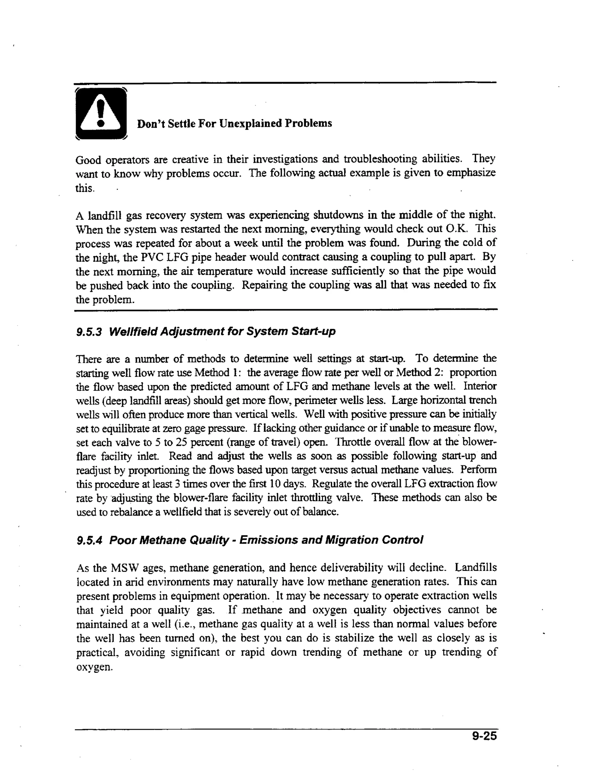 Don’t Settle For Unexplained Problems
Good operators are creative in their investigations and troubleshooting abilities. They
want to know why problems occur. The following actual example is given to emphasize
.
this.
A landfill gas recovery system was experiencing shutdowns in the middle of the night.
When the system was restarted the next morning, everything would check out OK. This
process was repeated for about a week until the problem was found. During the cold of
the night, the PVC LFG pipe header would contract causing a coupling to pull apart. By
the next morning, the ar temperature would increase sufficiently so that the pipe would
i
be pushed back into the coupling. Repairing the coupling was all that was needed to fix
the problem.

9.5.3 Wellfield Adjustment for System Start-up
There are a number of methods to determine well settings at start-up. To determine the
starting well flow rate use Method 1: the average flow rate per well or Method 2: proportion
the flow based upon the predicted amount of LFG and methane levels at the well. Interior
wells (deep landfill areas) should get more flow, perimeter wells less. Large horizontal trench
ih
wells will ofien produce more than vertical wells. Well wt positive pressure can be initially
set to equilibrate at zero gage pressure. If lacking other guidance or if unable to measure flow,
set each valve to 5 to 25 percent (range of travel) open. Throttle overall flow at the blowerflare facility inlet. Read and adjust the wells as soon as possible following start-up and
readjust by proportioning the flows based upon target versus actual methane values. Perform
this procedure at least 3 times over the first 10 days. Regulate the overall LFG extraction flow
rate by adjusting the blower-flare facility inlet throttling valve. These methods can also be
used to rebalance a wellfield that is severely out of balance.

-

9.5.4 Poor Methane Quality Emissions and Migration Control
As the MSW ages, methane generation, and hence deliverability wiIl decline. Landfills
located in arid environments may naturally have low methane generation rates. This can
present problems in equipment operation. It may be necessary to operate extraction wells
that yield poor quality gas. If .methane and oxygen quality objectives c.annot be
maintained at a well (i.e., methane gas quality at a weli is less than normal values before
the well has been turned on), the best you can do is stabilize the well as closely as is
practical, avoiding significant or rapid down trending of methane or up trending of
oxygen.

9-25

 
