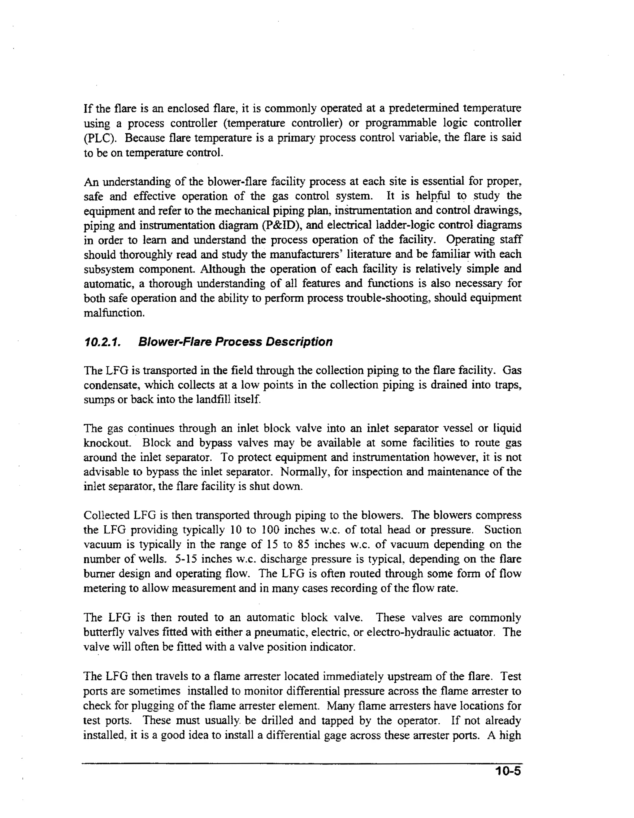 If the flare is an enclosed flare, it is commonly operated at a predetermined temperature
using a process controller (temperature controller) or programmable logic controller
(PLC). Because flare temperature is a primary process control variable, the flare is said
to be on temperature control.
An understanding of the blower-flare facility process at each site is essential for proper,

safe and effective operation of the gas control system. It is help,fbl to study the
equipment and refer to the mechanical piping plan, instrumentation and control drawings,
piping and instrumentation diagram (P&ID), and electrical ladder-logic control diagrams
in order to learn and understand the process operation of the facility. Operating staff
should thoroughly read and study the manufacturers’ literature and be familiar with each
subsystem component. Although the operation of each facility is relatively simple and
automatic, a thorough understanding of all features and functions is also necessary for
both safe operation and the ability to perform process trouble-shooting, should equipment
ma1functi on.
10.2.1.

Blower-Flare Process Description

The LFG is transported in the field through the collection piping to the flare facility. G s
a
condensate, which collects at a low points in the collection piping is drained into traps,
sumps or back into the landfill itself.

The gas continues through an inlet block valve into an inlet separator vessel or liquid
knockout. Block and bypass valves may be available at some facilities to route gas
around the inlet separator. To protect equipment and instrumentation however, it is not
advisable to bypass the inlet separator. Normally, for inspection and maintenance of the
inlet separator, the flare facility is shut down.
Collected LFG is then transported through piping to the blowers. The blowers compress
the LFG providing typically 10 to 100 inches W.C.of total head or pressure. Suction
vacuum is typically in the range of 15 to 85 inches W.C. of vacuum depending on the
number of wells. 5-15 inches W.C. discharge pressure is typical, depending on the flare
burner design and operating flow. The LFG is often routed through some form of flow
metering to allow measurement and in many cases recording of the flow rate.
The LFG is then routed to an automatic block valve. These valves are commonly
butterfly valves fitted with either a pneumatic, electric, or electro-hydraulic actuator. The
valve will often be fitted with a valve position indicator.

The LFG then travels to a flame arrester located immediately upstream of the flare. Test
ports are sometimes installed to monitor differential pressure across the flame arrester to
check for plugging of the flame arrester element. Many flame arresters have locations for
test ports. These must usually. be drilled and tapped by the operator. If not already
installed, it is a good idea to install a differential gage across these amester ports. A high

1 0-5

 