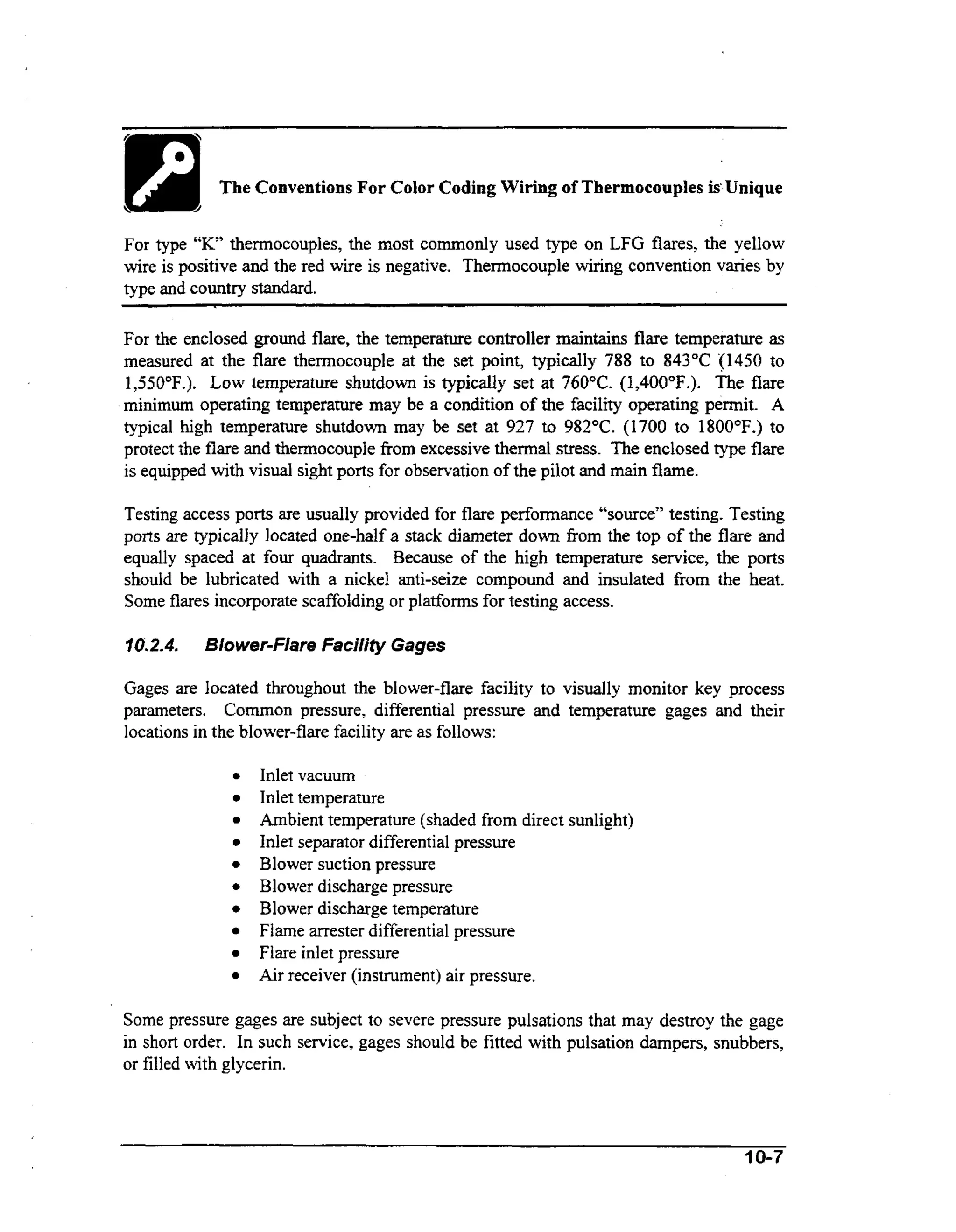 --.

~

The Conventions For Color Coding Wiring of Thermocouples is‘Unique
For type “K’ thermocouples, the most commonly used type on LFG flares, the yellow
wire is positive and the red wire is negative. Thermocouple wiring convention varies by
type and country standard.

For the enclosed ground flare, the temperature controller m i t i s flare temperature as
anan
measured at the flare thermocouple at the set point, typically 788 to 843°C (1450 to
1,550°F.). Low temperature shutdown is typically set at 760°C. (1,400”F.).The flare
minimum operating temperature may be a condition of the facility operating permit. A
typical high temperature shutdown may be set at 927 to 982°C. (1700 to 1800°F.) to
protect the flare and thermocouple fiom excessive thermal stress. The enclosed type flare
is equipped with visual sight ports for observation of the pilot and main flame.
Testing access ports are usually provided for flare performance ccsource”
testing. Testing
ports are typically located one-half a stack diameter down from the top of the flare and
equally spaced at four quadrants. Because of the high temperature service, the ports
should be lubricated wt a nickel anti-seize compound and insulated fiom the heat.
ih
Some flares incorporate scaffolding or platforms for testing access.
10.2.4.

Blower-Flare Faciliiy Gages

Gages are located throughout the blower-flare facility to visually monitor key process
parameters. Common pressure, differential pressure and temperature gages and their
locations in the blower-flare facility are as follows:
a

a

Inlet vacuum
Inlet temperature
Ambient temperature (shaded from direct sunlight)
Inlet separator differential pressure
Blower suction pressure
Blower discharge pressure
Blower discharge temperature
Flame arrester differential pressure
Flare inlet pressure
Air receiver (instrument) air pressure.

Some pressure gages are subject to severe pressure pulsations that may destroy the gage
in short order. In such service, gages should be fitted with pulsation dampers, snubbers,
or filled with glycerin.

10-7

 