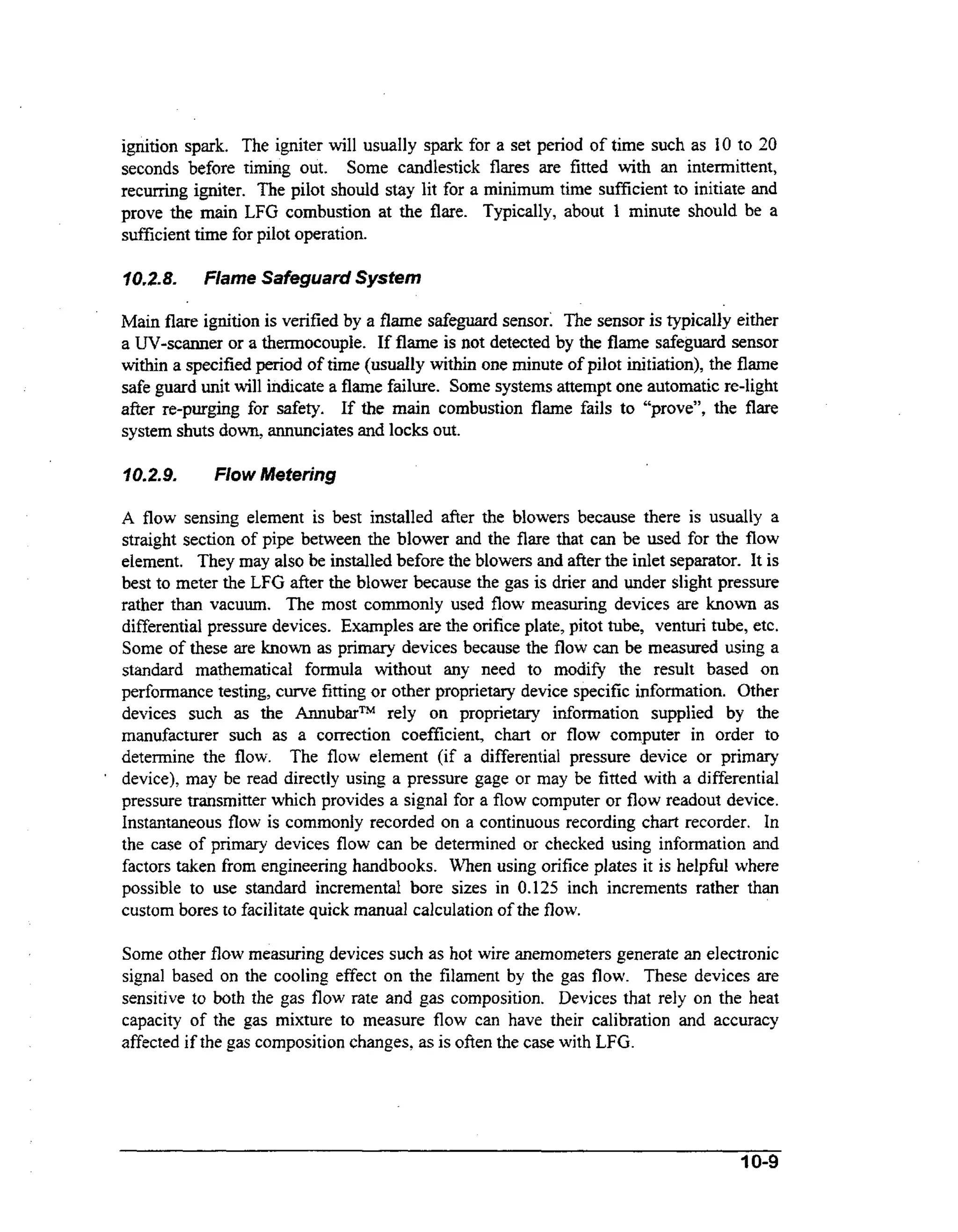 ignition spark. The igniter will usually spark for a set period of time such as 10 to 20
seconds before timing out. Some candlestick flares are fitted with an intermittent,
recurring igniter. The pilot should stay lit for a minimum time sufficient to initiate and
prove the main LFG combustion at the flare. Typically, about 1 minute should be a
suficient time for pilot operation.
70.2.8.

Flame Safeguard System

Main flare ignition is verified by a flame safeguard sensor: The sensor is typically either
a UV-scanner or a thermocouple. If flame is not detected by the flame safeguard sensor
within a specified period of time (usually within one minute of pilot initiation), the flame
safe guard unit will indicate a flame failure. Some systems attempt one automatic re-light
after re-purging for safety. If the main combustion flame fails to “prove”, the flare
system shuts down, annunciates and locks out.
102.9.

*

Flow Metering

A flow sensing element is best installed afier the blowers because there is usually a
straight section of pipe between the blower and the flare that can be used for the flow
element. They may also be installed before the blowers and after the inlet separator. It is
best to meter the LFG after the blower because the gas is drier and under slight pressure
rather than vacuum. The most commonly used flow measuring devices are known as
differential pressure devices. Examples are the orifice plate, pitot tube, venturi tube, etc.
Some of these are known as primary devices because the flow can be measured using a
standard mathematical formula without any need to modify the result based on
performance testing, curve fitting or other proprietary device specific information. Other
devices such as the AnnubarTMrely on proprietary infomation supplied by the
manufacturer such as a correction coefficient, chart or flow computer in order to
determine the flow. The flow element (if a differential pressure device or primary
device), may be read directly using a pressure gage or may be fitted with a differential
pressure transmitter which provides a signal for a flow computer or flow readout device.
Instantaneous flow is commonly recorded on a continuous recording chart recorder. In
the case of primary devices flow can be determined or checked using information and
factors taken from engineering handbooks. When using orifice plates it is helpful where
possible to use standard incremental bore sizes in 0.125 inch increments rather than
custom bores to facilitate quick manual calculation of the flow.
Some other flow measuring devices such as hot wire anemometers generate an electronic
signal based on the cooling effect on the filament by the gas flow. These devices are
sensitive to both the gas flow rate and gas composition. Devices that rely on the heat
capacity of the gas mixture to measure flow can have their calibration and accuracy
affected if the gas composition changes, as is often the case with LFG.

10-9

 