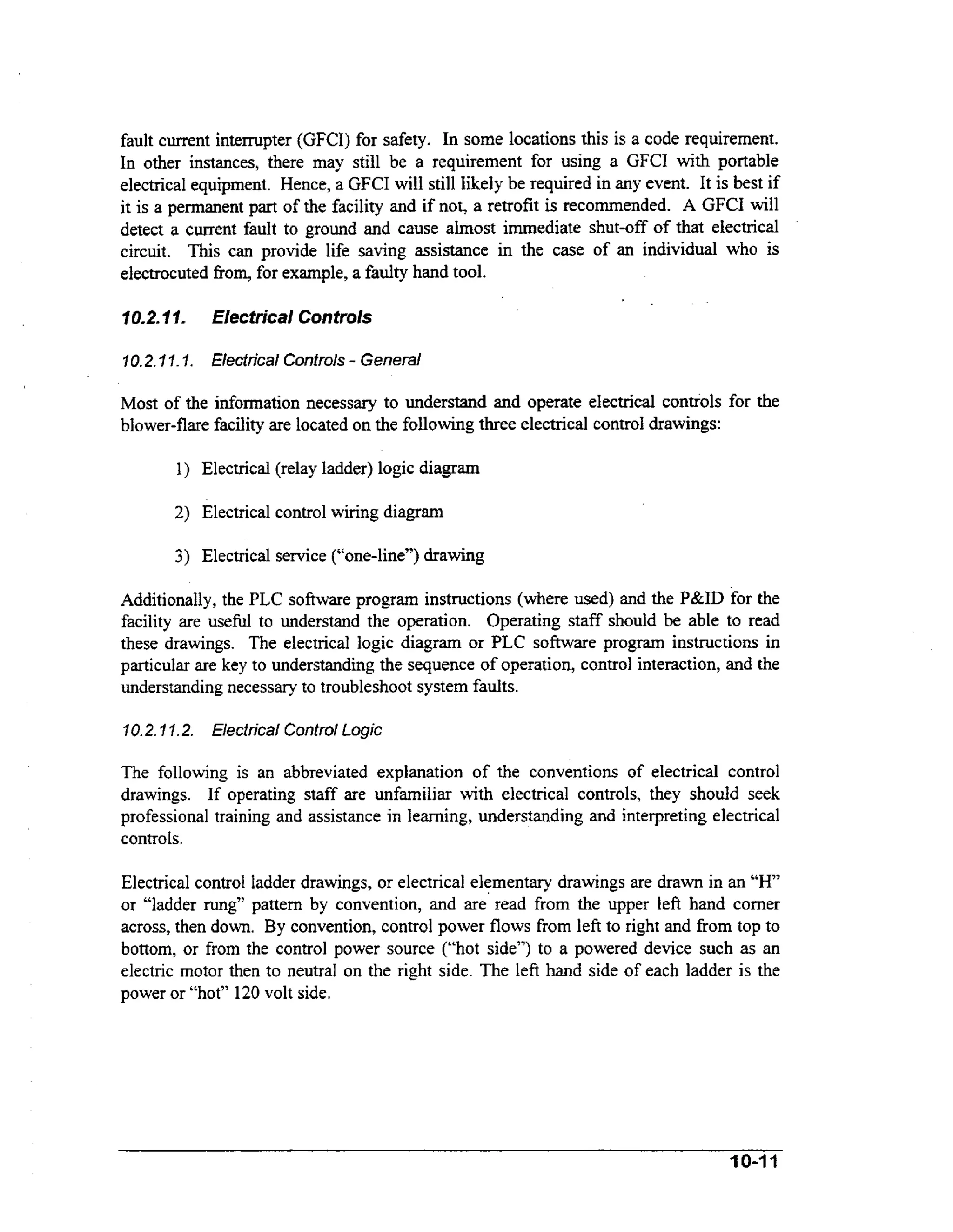 fault current interrupter (GFCI) for safety. In some locations this is a code requirement.
In other instances, there may still be a requirement for using a GFCI with portable
electrical equipment. Hence, a GFCI will still likely be required in any event. It is best if
it is a permanent part of the facility and if not, a retrofit is recommended. A GFCI will
detect a cwrent fault to ground and cause almost immediate shut-off of that electrical
circuit. This can provide life saving assistance in the case of an individual who is
electrocuted fiom, for example, a faulty hand tool.

f0.2.7 7.

Elecfrical Controls

7 0.2. I.7. Hectrical Controls - General
I

Most of the information necessary to understand and operate electrical controls for the
blower-flare facility are located on the following three electrical control drawings:
1) Electrical (relay ladder) logic diagram

2) Electrical control wiring diagram
3) Electrical service (“one-line”) drawing
Additionally, the PLC s o h a r e program instructions (where used) and the P&ID for the
facility are usehl to understand the operation. Operating staff should be able to read
these drawings. The electrical logic diagram or PLC software program instructions in
particular are key to understanding the sequence of operation, control interaction, and the
understanding necessary to troubleshoot system faults.
10.2.97.2. Electrical Control Logic

The following is an abbreviated explanation of the conventions of electrical control
drawings. If operating staff are unfamiliar with electrical controls, they should seek
professional training and assistance in learning, understanding and interpreting electrical
controls.

Electrical control ladder drawings, or electrical elementary drawings are drawn in an “H”
or “ladder rung’’ pattern by convention, and are read from the upper left hand comer
across, then down. By convention, control power flows from left to right and fiom top to
bottom, or from the control power source (“hot side”) to a powered device such as an
electric motor then to neutral on the right side. The left hand side of each ladder is the
power or “hot” 120 volt side.

 