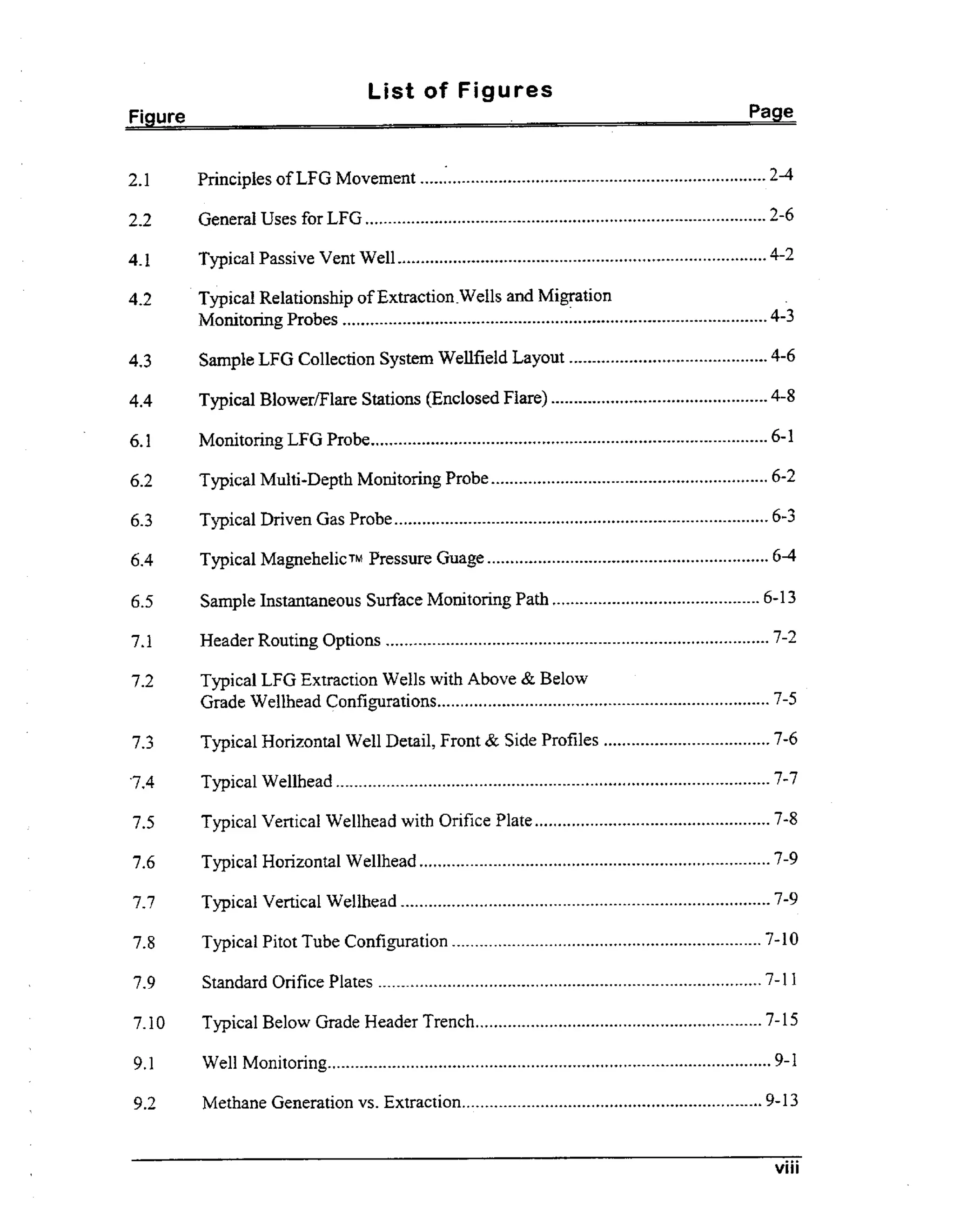 List of Figures
Figure

Page

2.1

Principles of LFG Movement ...........................................................................

2-4

2.2

General Uses for LFG .......................................................................................

2-6

4.1

Typical Passive Vent Well ................................................................................

4-2

4.2

Typical Relationship of Extraction .Wells and Migration
Monitoring Probes ............................................................................................

4-3

4.3

Sample LFG Collection System Wellfield Layout ...........................................

4-6

4.4

Typical Blower/Flare Stations (Enclosed Flare) ...............................................

4-8

6.1

. .
Momtonng LFG Probe......................................................................................

6-1

6.2

Typical Multi-Depth Monitoring Probe ............................................................

6-2

6.3

Typical Driven Gas Probe .................................................................................

6-3

6.4

Typical MagnehelicTM Pressure Guage ............................................................. 6-4

6.5

Sample Instantaneous Surface Monitoring Path ............................................. 6-13

7.1

Header Routing Options ...................................................................................

7.2

Typical LFG Extraction Wells with Above & Below
Grade Wellhead Configurations........................................................................ 7-5

7.3

Typical Horizontal Well Detail, Front & Side Profiles ....................................

7-6

‘7.4

Typical Wellhead ..............................................................................................

7-7

7.5

Typical Vertical Wellhead with Orifice Plate ...................................................

7-8

7.6

Typical Horizontal Wellhead ............................................................................

7-9

7.7

Typical Vertical Wellhead ................................................................................

7-9

7.8

Typical Pitot Tube Configuration ...................................................................

7-10

7.9

Standard Orifice Plates ...................................................................................

7-11

7.10

Typical Below Grade Header Trench ..............................................................

7-15

9.1

Well Monitonng................................................................................................

9.2

Methane Generation vs . Extraction.................................................................

. .

7-2

9-1

9-13

viii

 