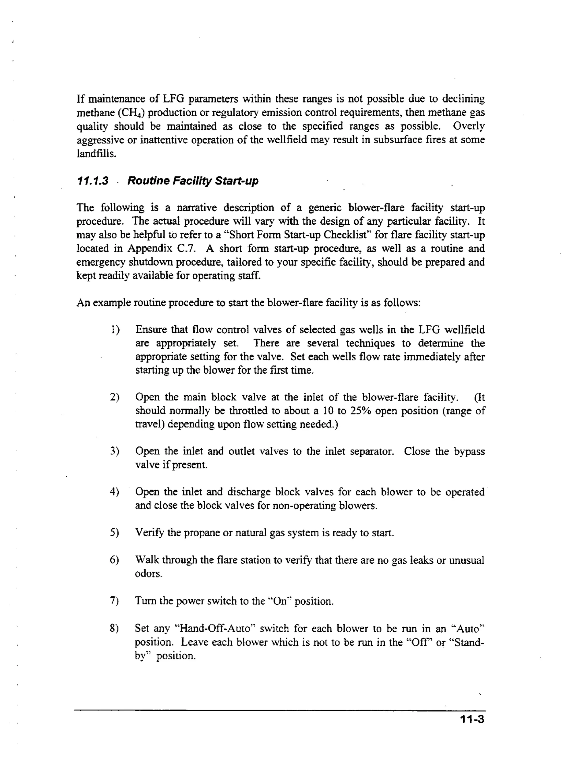 If maintenance of LFG parameters within these ranges is not possible due to declining
methane (CH,) production or regulatory emission control requirements, then methane gas
quality should be maintained as close to the specified ranges as possible. Overly
aggressive or inattentive operation of the wellfield may result in subsurface fires at some
landfills.
I I.1.3

.

Routine Facility Start-up

The following is a narrative description of a generic blower-flare facility start-up
procedure. The actual procedure will vary with the design of any particular facility. It
may also be helpful to refer to a “Short Fonn Start-up Checklist” for flare facility start-up
located in Appendix C.7. A short form start-up procedure, as well as a routine and
emergency shutdown procedure, tailored to your specific facility, should be prepared and
kept readily available for operating staff.
An example routine procedure to start the blower-flare facility is as follows:

Ensure that flow control valves of selected gas wells in the LFG wellfield
are appropriately set. There are several techniques to determine the
appropriate setting for the valve. Set each wells flow rate immediately after
starting up the blower for the first time.
Open the main block valve at the inlet of the blower-flare facility. (It
should normally be throttled to about a 10 to 25% open position (range of
travel) depending upon flow setting needed.)

3)

Open the inlet and outlet valves to the inlet separator. Close the bypass
valve if present.

4)

Open the inlet and discharge block valves for each blower to be operated
and close the block valves for non-operating blowers.
Verify the propane or natural gas system is ready to start.
Walk through the flare station to verify that there are no gas leaks or unusual
odors.

Turn the power switch to the “On“ position.
Set any “Hand-Off-Auto“ switch for each blower to be run in an “Auto”
position. Leave each blower which is not to be run in the “Off’ or “Standby” position.

11-3

 