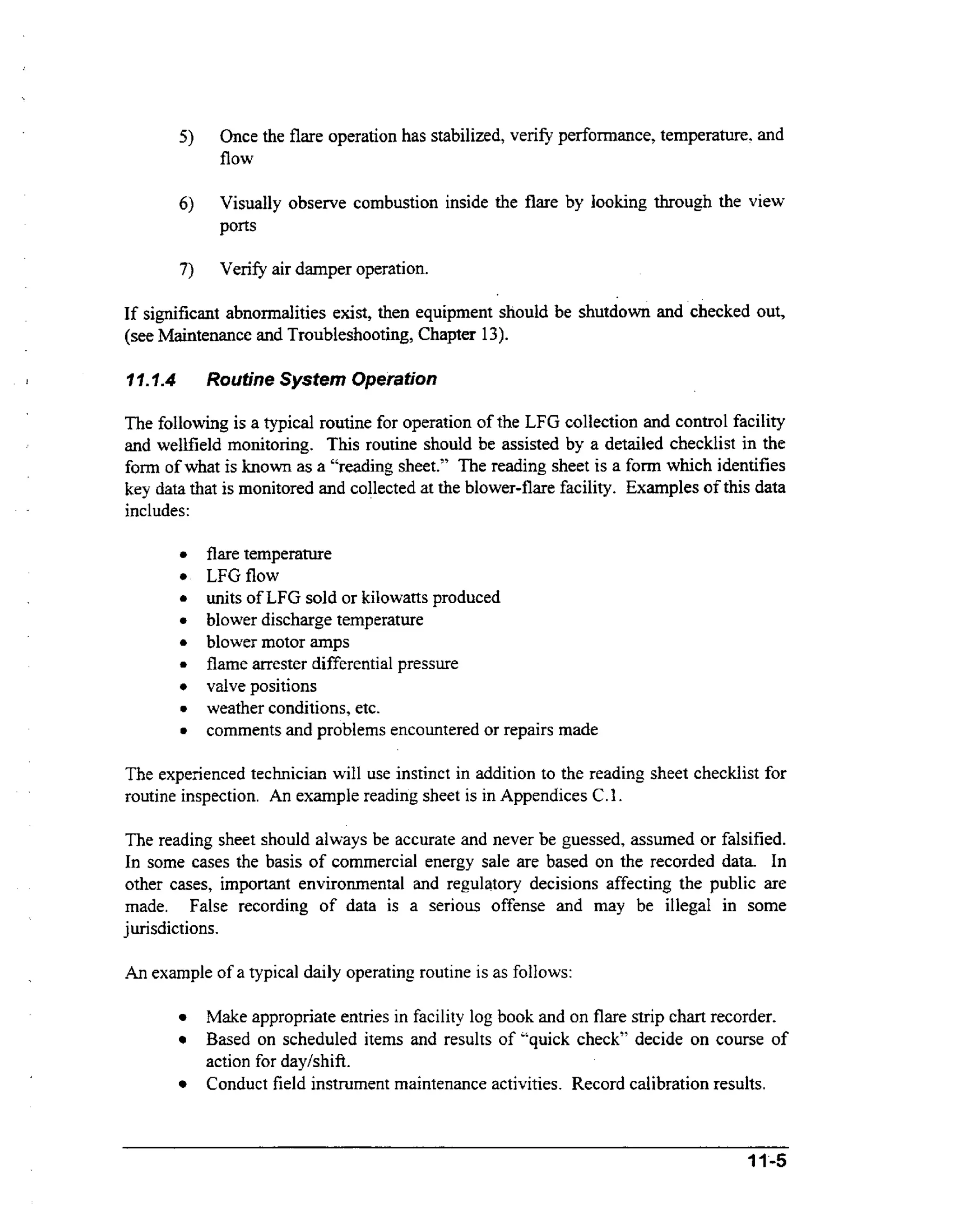 5)

Once the flare operation has stabilized, verify performance, temperature. and
flow

6)

Visually observe combustion inside the flare by looking through the view
ports

7)

Verify air damper operation.

If significant abnormalities exist, then equipment should be shutdown and checked out,
(see Maintenance and Troubleshooting, Chapter 13).
J

17.1.4

Routine System Operation

The following is a typical routine for operation of the LFG collection and control facility
and wellfield monitoring. This routine should be assisted by a detailed checklist in the
form of what is known as a “reading sheet.” The reading sheet is a form which identifies
key data that is monitored and collected at the blower-flare facility. Examples of this data
includes:
flare temperature
LFG flow
units of LFG sold or kilowatts produced
blower discharge temperature
blower motor amps
flame arrester differential pressure
valve positions
weather conditions, etc.
comments and problems encountered or repairs made
The experienced technician will use instinct in addition to the reading sheet checklist for
routine inspection. An example reading sheet is in Appendices C .I .
The reading sheet should always be accurate and never be guessed, assumed or falsified.
In some cases the basis of commercial energy sale are based on the recorded data. In
other cases, important environmental and regulatory decisions affecting the public are
made. False recording of data is a serious offense and may be illegal in some
jurisdictions.

An example of a typical daily operating routine is as follows:
Make appropriate entries in facility log book and on flare strip chart recorder.
Based on scheduled items and results of “quick check” decide on course of
action for dayhhift.
Conduct field instrument maintenance activities. Record calibration results.

 
