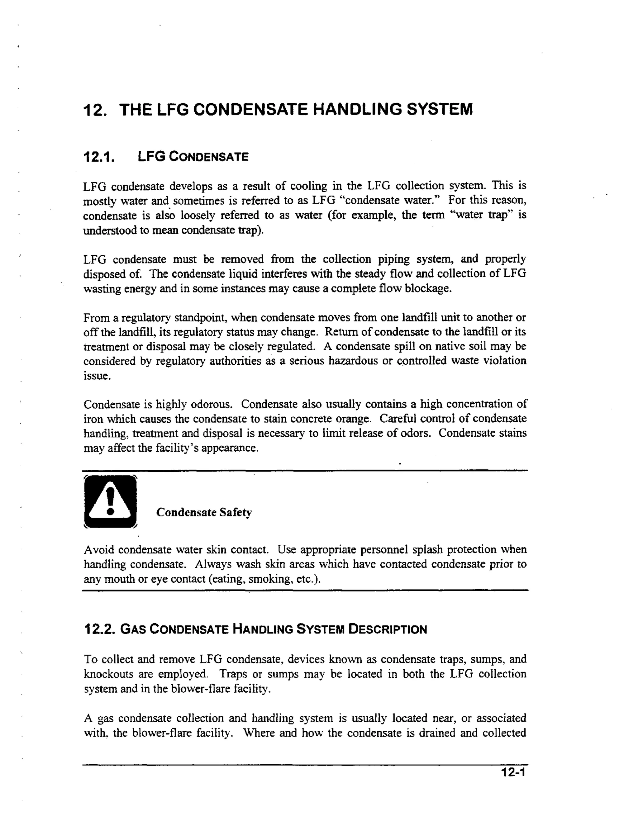 12. THE LFG CONDENSATE HANDLING SYSTEM
121.

LFG CONDENSATE

LFG condensate develops as a result of cooling in the LFG collection system. This is
mostly water and sometimes is referred to as LFG “condensate water.” For this reason,
condensate is also loosely referred to as water (for example, the tern “water trap” is
understood to mean condensate trap).
J

LFG condensate must be removed fi-om the collection piping system, and properly
ih
disposed of. The condensate liquid interferes wt the steady flow and collection of LFG
wasting energy and in some instances may cause a complete flow blockage.
From a regulatory standpoint, when condensate moves from one landfill unit to another or
off the landfill, its regulatory status may change. Return of condensate to the landfill or its
treatment or disposal may be closely regulated. A condensate spill on native soil may be
considered by regulatory authorities as a serious hazardous or controlled waste violation
issue.
Condensate is highly odorous. Condensate also usualIy contains a high concentration of
iron which causes the condensate to stain concrete orange. Careful control of condensate
handling, treatment and disposal is necessary to limit release of odors. Condensate stains
may affect the facility’s appearance.

Avoid condensate water skin contact. Use appropriate personnel splash protection when
handling condensate. Always wash skin areas which have contacted condensate prior to
any mouth or eye contact (eating, smoking, etc.).

12.2. GASCONDENSATE
HANDLING
SYSTEM
DESCRIPTION
To collect and remove LFG condensate, devices known as condensate traps, sumps, and
knockouts are employed. Traps or sumps may be located in both the LFG collection
system and in the blower-flare facility.
A gas condensate collection and handling system is usually located near, or associated
with, the blower-flare facility. Where and how the condensate is drained and collected

 