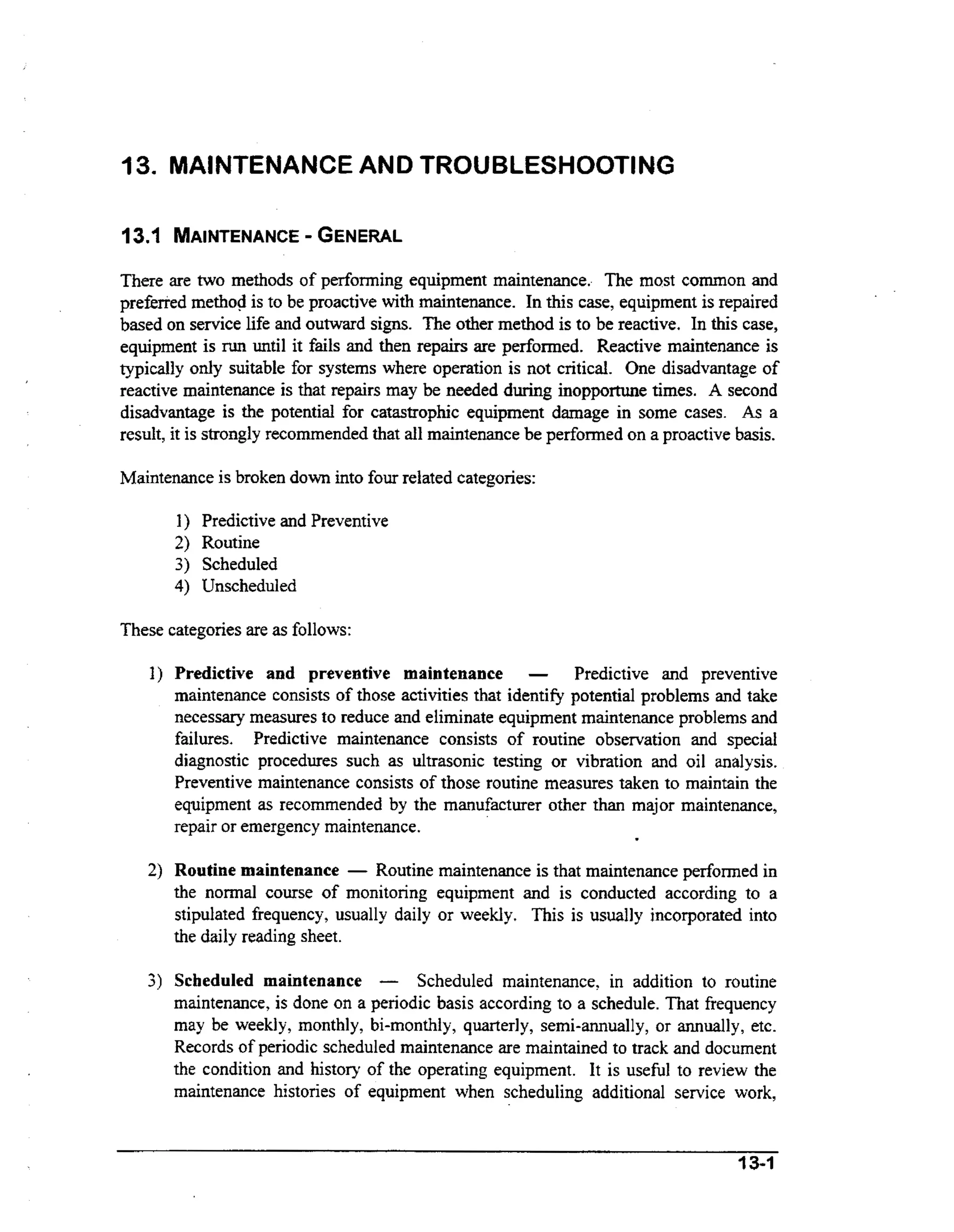 13. MAINTENANCEAND TROUBLESHOOTING
13.1 MAINTENANCE
- GENERAL
There are two methods of performing equipment maintenance. The most common and
prefierred method is to be proactive wt maintenance. In this case, equipment is repaired
ih
based on service life and outward signs. The other method is to be reactive. In this case,
equipment is mn until it fails and then repairs are performed. Reactive maintenance is
typically only suitable for systems where operation is not critical. One disadvantage of
reactive maintenance is that repairs may be needed during inopportune times. A second
disadvantage is the potential for catastrophic equipment damage in some cases. As a
result, it is strongly recommended that all maintenance be performed on a proactive basis.
Maintenance is broken down into four related categories:

I ) Predictive and Preventive
2) Routine
3) Scheduled
4) Unscheduled
These categories are as follows:
1) Predictive and preventive maintenance

-

Predictive and preventive
maintenance consists of those activities that identify potential problems and take
necessary measures to reduce and eliminate equipment maintenance problems and
failures. Predictive maintenance consists of routine observation and special
diagnostic procedures such as ultrasonic testing or vibration and oil analysis.
Preventive maintenance consists of those routine measures taken to maintain the
equipment as recommended by the manufacturer other than major maintenance,
repair or emergency maintenance.

2) Routine maintenance - Routine maintenance is that maintenance performed in
the normal course of monitoring equipment and is conducted according to a
stipulated frequency, usually daily or weekly. This is usually incorporated into
the daily reading sheet.

3) Scheduled maintenance - Scheduled maintenance, in addition to routine
maintenance, is done on a periodic basis according to a schedule. That frequency
may be weekly, monthly, bi-monthly, quarterly, semi-annually, or annually, etc.
Records of periodic scheduled maintenance are maintained to track and document
the condition and history of the operating equipment. It is usefbl to review the
maintenance histories of equipment when scheduling additional service work,

3 3-1

 
