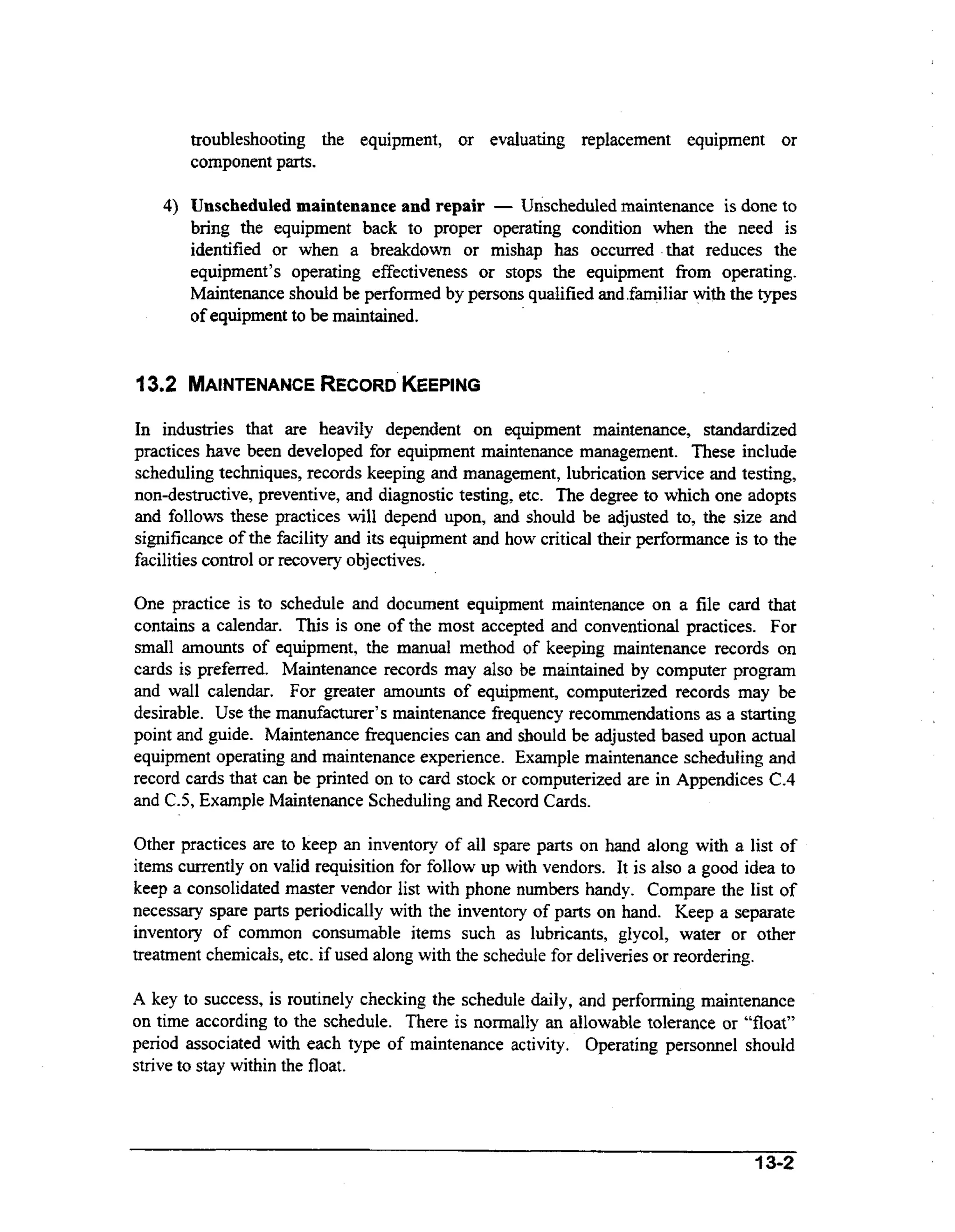 troubleshooting the equipment, or evaluating replacement equipment or
component parts.
4) Unscheduled maintenance and repair - Unscheduled maintenance is done to
bring the equipment back to proper operating condition when the need is
identified or when a breakdown or mishap has occurred that reduces the
equipment’s operating effectiveness or stops the equipment from operating.
Maintenance should be performed by persons qualified and.familiar wt the types
ih
of equipment to be maintained.

13,2 MAINTENANCE
RECORD
KEEPING
In industries that are heavily dependent on equipment maintenance, standardized
practices have been developed for equipment maintenance management. These include
scheduling techniques, records keeping and management, lubrication service and testing,
non-destructive, preventive, and diagnostic testing, etc. The degree to which one adopts
and follows these practices will depend upon, and should be adjusted to, the size and
significance of the facility and its equipment and how critical their performance is to the
facilities control or recovery objectives.
One practice is to schedule and document equipment maintenance on a file card that
contains a calendar. This is one of the most accepted and conventional practices. For
smdl amounts of equipment, the manual method of keeping maintenance records on
cards is preferred. Maintenance records may also be maintained by computer program
and wall calendar. For greater amounts of equipment, Computerized records may be
desirable. Use the manufacturer’s maintenance frequency recommendations as a starting
point and guide. Maintenance frequencies can and should be adjusted based upon actual
equipment operating and maintenance experience. Example maintenance scheduling and
record cards that can be printed on to card stock or computerized are in Appendices C.4
and C.5, Example Maintenance Scheduling and Record Cards.
Other practices are to keep an inventory of all spare parts on hand along with a list of
items currently on valid requisition for follow up with vendors. It is also a good idea to
keep a consoIidated master vendor list with phone numbers handy. Compare the list of
necessary spare parts periodically with the inventory of parts on hand. Keep a separate
inventory of common consumable items such as lubricants, glycol, water or other
treatment chemicals, etc. if used along with the schedule for deliveries or reordering.
A key to success, is routinely checking the schedule daily, and perfoming maintenance
on time according to the schedule. There is normally an allowable tolerance or “float”
period associated with each type of maintenance activity. Operating personnel should
strive to stay within the float.

 
