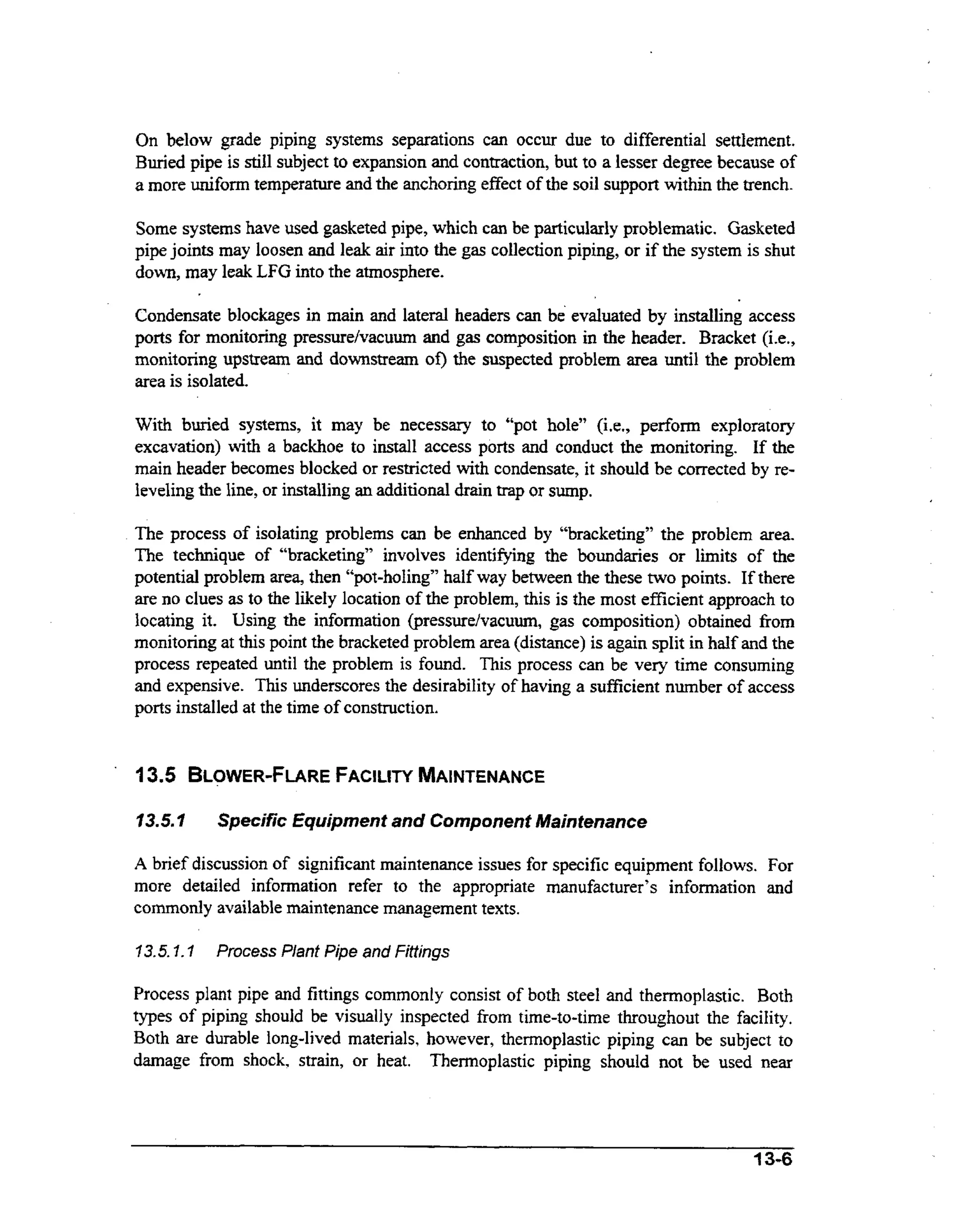On below grade piping systems separations can occur due to differential settlement.
Buried pipe is still subject to expansion and contraction, but to a lesser degree because of
a more uniform temperature and the anchoring effect of the soil support within the trench.
Some systems have used gasketed pipe, which can be particularly problematic. Gasketed
pipe joints may loosen and leak air into the gas collection piping, or if the system is shut
down, may leak LFG into the atmosphere.
Condensate blockages in main and lateral headers can be evaluated by installing access
ports for monitoring pressure/vacuum and gas composition in the header. Bracket (i.e.,
monitoring upstream and downstream of) the suspected problem area until the problem
area is isolated.
With buried systems, it may be necessary to “pot hole” (i.e., perform exploratory
ih
excavation) wt a backhoe to install access ports and conduct the monitoring. If the
main header becomes blocked or restricted wt condensate, it should be corrected by reih
leveling the line, or installing an additional drain trap or sump.

The process of isolating problems can be enhanced by “bracketing” the problem area.
The technique of “bracketing” involves identifying the boundaries or limits of the
potential problem area, then “pot-holing” half way between the these two points. If there
are no clues as to the likely location of the problem, this is the most efficient approach to
locating it. Using the information (pressurehacuum, gas composition) obtained from
monitoring at this point the bracketed problem area (distance) is again split in haIf and the
process repeated until the problem is found. This process can be very time consuming
and expensive. This underscores the desirability of having a sufficient number of access
ports installed at the time of construction.

‘

13.5 BLOWER-FLARE
FACILITY
MAINTENANCE
f3.5.7

Specific Equipment and Component Maintenance

A brief discussion of significant maintenance issues for specific equipment follows. For
more detailed information refer to the appropriate manufacturer’s infomation and
commonly available maintenance management texts.
7 3.5.7.7 Process Plant Pipe and Fittings

Process plant pipe and fittings commonly consist of both steel and thermoplastic. Both
types of piping should be visually inspected from time-to-time throughout the facility.
Both are durable long-lived materials, however, thermoplastic piping can be subject to
damage from shock. strain, or heat. Thermoplastic piping should not be used near

13-6

 