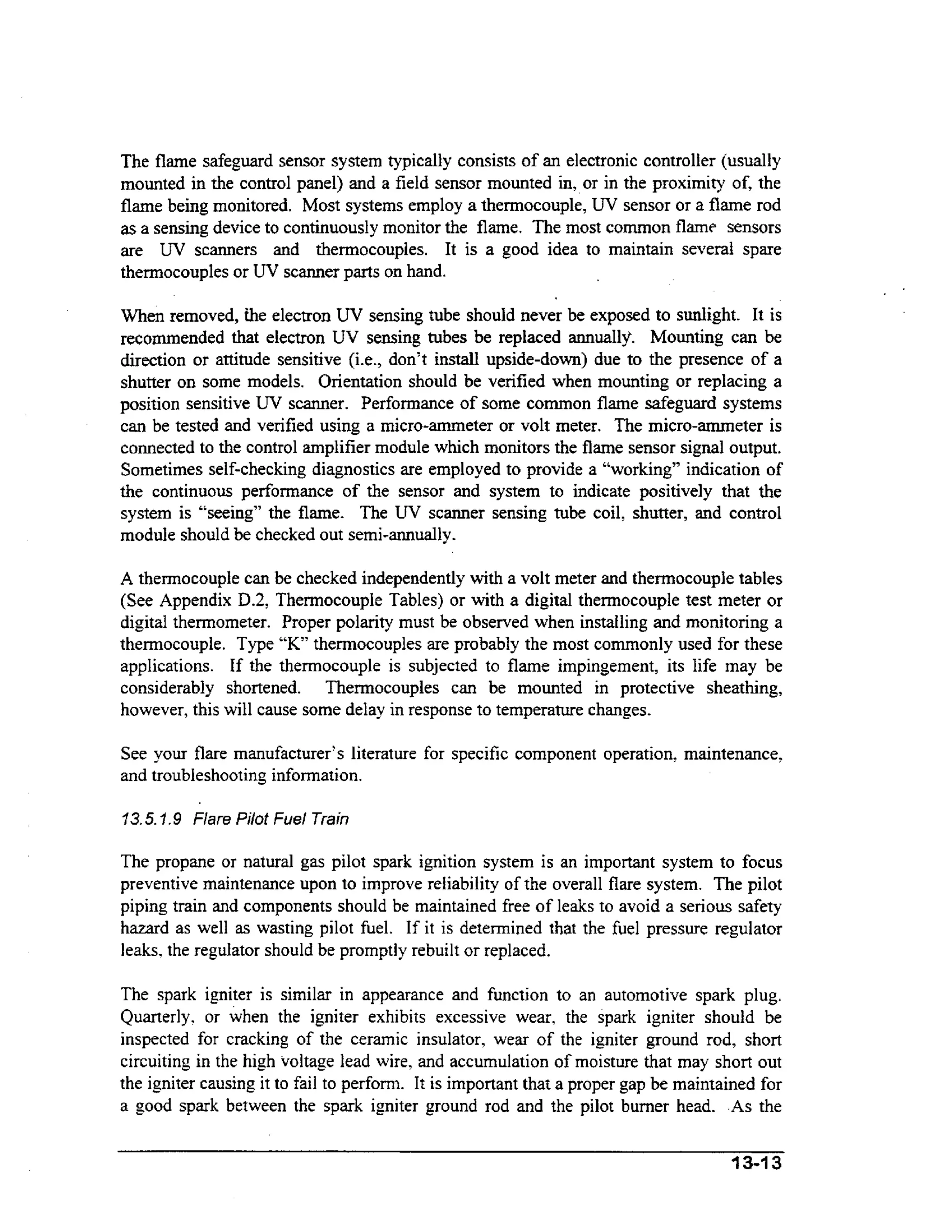 The flame safeguard sensor system typically consists of an electronic controller (usually
mounted in the control panel) and a field sensor mounted in, or in the proximity of, the
flame being monitored. Most systems employ a thermocouple, U V sensor or a flame rod
as a sensing device to continuously monitor the flame. The most common flame sensors
are UV scanners and thermocouples. It is a good idea to maintain several spare
thennocouples or UV scanner parts on hand.
When removed, the electron UV sensing tube should never be exposed to sunlight. It is
recommended that electron UV sensing tubes be replaced annually. Mounting can be
direction or attitude sensitive (i.e., don’t install upside-down) due to the presence of a
shutter on some models. Orientation should be verified when mounting or replacing a
position sensitive UV scanner. Performance of some common flame safeguard systems
can be tested and verified using a micro-ammeter or volt meter. The micro-ammeter is
connected to the control amplifier module which monitors the flame sensor signal output.
Sometimes self-checking diagnostics are employed to provide a “working” indication of
the continuous performance of the sensor and system to indicate positively that the
system is “seeing” the flame. The UV scanner sensing tube coil, shutter, and control
module should be checked out semi-annually.
A thermocouple can be checked independently with a volt meter and thermocouple tables
(See Appendix D.2, Thermocouple Tables) or with a digital thermocouple test meter or

digital thermometer. Proper polarity must be observed when installing and monitoring a
thermocouple. Type “K” thermocouples are probably the most commonly used for these
applications. If the thermocouple is subjected to flame impingement, its life may be
considerably shortened. Thermocouples can be mounted in protective sheathing,
however, this will cause some delay in response to temperature changes.
See your flare manufacturer’s literature for specific component operation, maintenance,
and troubleshooting information.
13.5.7,9 Flare Pilot Fuel Train

The propane or natural gas pilot spark ignition system is an important system to focus
preventive maintenance upon to improve reliability of the overall flare system. The pilot
piping train and components should be maintained free of leaks to avoid a serious safety
hazard as well as wasting pilot fuel. If it is determined that the fuel pressure regulator
leaks. the regulator should be promptly rebuilt or replaced.

The spark igniter is similar in appearance and function to an automotive spark plug.
Quarterly. or when the igniter exhibits excessive wear, the spark igniter should be
inspected for cracking of the ceramic insulator, wear of the igniter ground rod, short
circuiting in the high voltage lead wire, and accumulation of moisture that may short out
the igniter causing it to fail to perform. It is important that a proper gap be maintained for
a good spark between the spark igniter ground rod and the pilot burner head. .As the
134 3

 