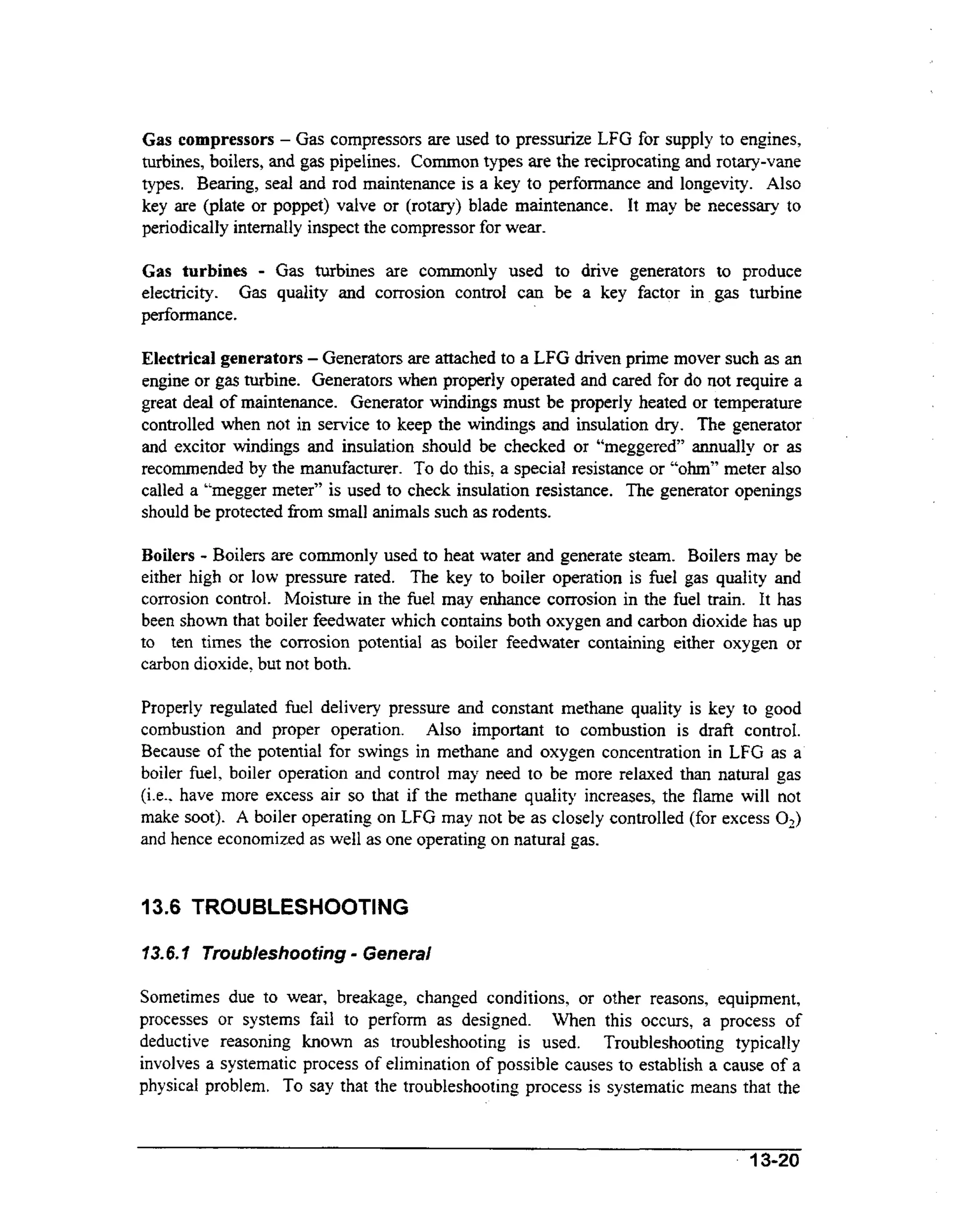 Gas compressors - Gas compressors are used to pressurize LFG for supply to engines,
turbines, boilers, and gas pipelines. Common types are the reciprocating and rotary-vane

types. Bearing, seal and rod maintenance is a key to performance and longevity. Also
key are (plate or poppet) valve or (rotary) blade maintenance. It may be necessary to
periodically internally inspect the compressor for wear.

-

Gas turbines are commonly used to drive generators to produce
electricity. Gas quality and corrosion control can be a key factor in gas turbine
performance.
Gas turbines

Electrical generators - Generators are attached to a LFG driven prime mover such as an
engine or gas turbine. Generators when properly operated and cared for do not require a
great deal of maintenance. Generator windings must be properly heated or temperature
controlled when not in service to keep the windings and insulation dry. The generator
and excitor windings and insulation should be checked or “meggered” annually or as
recommended by the manufacturer. To do this, a special resistance or 44~hm”
meter also
called a “megger meter” is used to check insulation resistance. The generator openings
should be protected fkom small animals such as rodents.
Boilers - Boilers are commonly used to heat water and generate steam. Boilers may be
either high or low pressure rated. The key to boiler operation is h e 1 gas quality and
corrosion control. Moisture in the fuel may enhance corrosion in the fuel train. It has
been shown that boiler feedwater which contains both oxygen and carbon dioxide has up
to ten times the corrosion potential as boiler feedwater containing either oxygen or
carbon dioxide, but not both.
Properly regulated fuel delivery pressure and constant methane quality is key to good
combustion and proper operation. Also important to combustion is draft control.
Because of the potential for swings in methane and oxygen concentration in LFG as a
boiler fuel, boiler operation and control may need to be more relaxed than natural gas
(i.e.. have more excess air so that if the methane quality increases, the flame will not
make soot). A boiler operating on LFG may not be as closely controlled (for excess 02)
and hence economized as well as one operating on natural gas.

13.6 TROUBLESHOOTING

-

13.6.1 Troubleshooting General
Sometimes due to wear, breakage, changed conditions, or other reasons, equipment,
processes or systems fail to perform as designed. When this occurs, a process of
deductive reasoning known as troubleshooting is used. Troubleshooting typically
involves a systematic process of elimination of possible causes to establish a cause of a
physical problem. To say that the troubleshooting process is systematic means that the

’

13-20

 
